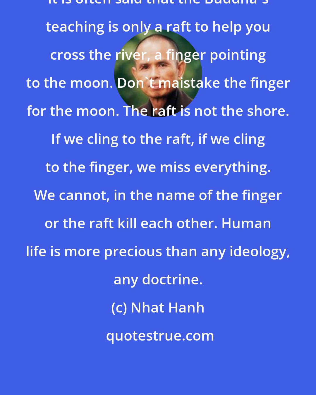 Nhat Hanh: It is often said that the Buddha's teaching is only a raft to help you cross the river, a finger pointing to the moon. Don't maistake the finger for the moon. The raft is not the shore. If we cling to the raft, if we cling to the finger, we miss everything. We cannot, in the name of the finger or the raft kill each other. Human life is more precious than any ideology, any doctrine.