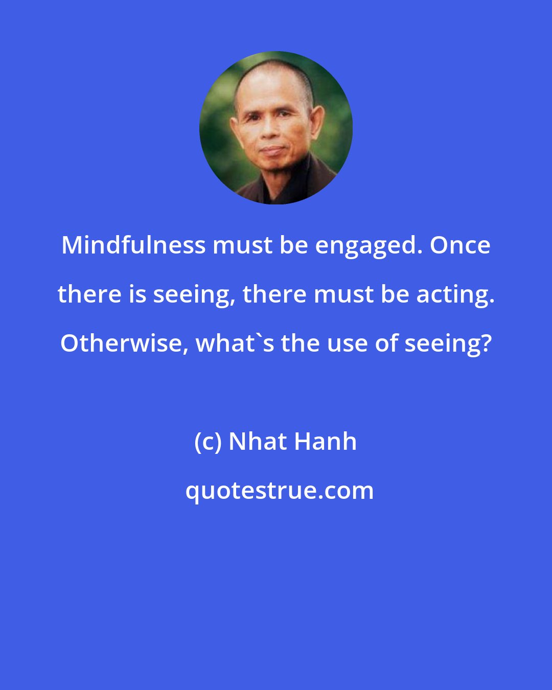 Nhat Hanh: Mindfulness must be engaged. Once there is seeing, there must be acting. Otherwise, what's the use of seeing?