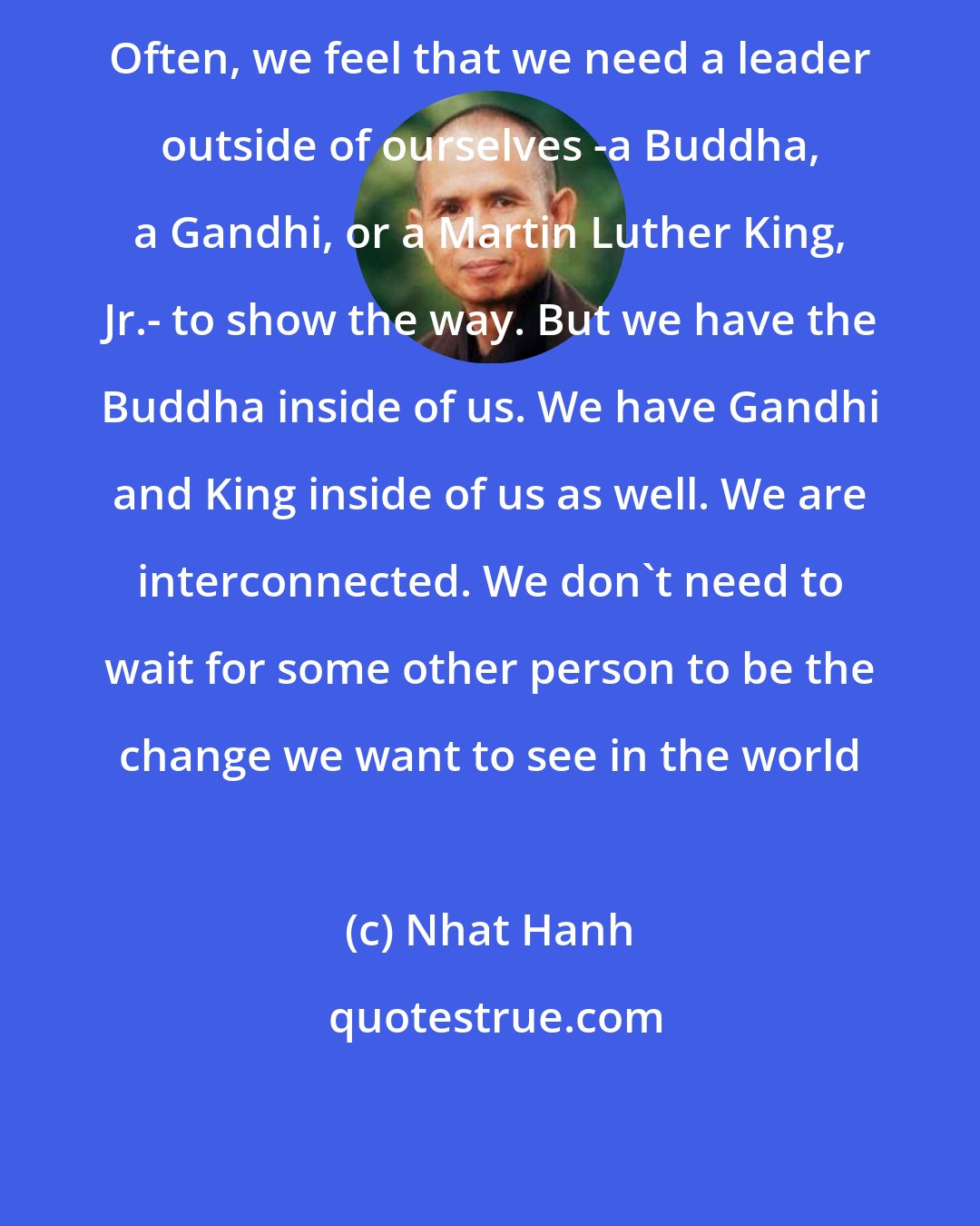 Nhat Hanh: Often, we feel that we need a leader outside of ourselves -a Buddha, a Gandhi, or a Martin Luther King, Jr.- to show the way. But we have the Buddha inside of us. We have Gandhi and King inside of us as well. We are interconnected. We don't need to wait for some other person to be the change we want to see in the world