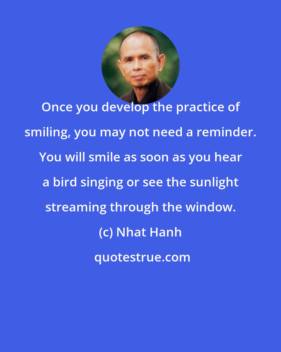 Nhat Hanh: Once you develop the practice of smiling, you may not need a reminder. You will smile as soon as you hear a bird singing or see the sunlight streaming through the window.