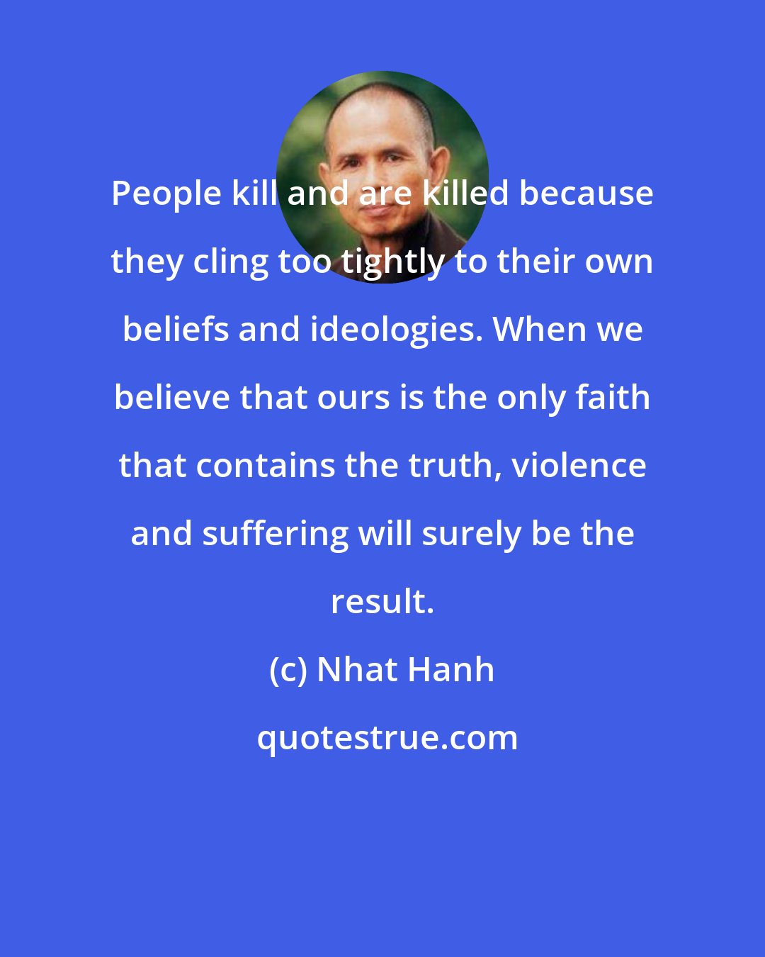 Nhat Hanh: People kill and are killed because they cling too tightly to their own beliefs and ideologies. When we believe that ours is the only faith that contains the truth, violence and suffering will surely be the result.