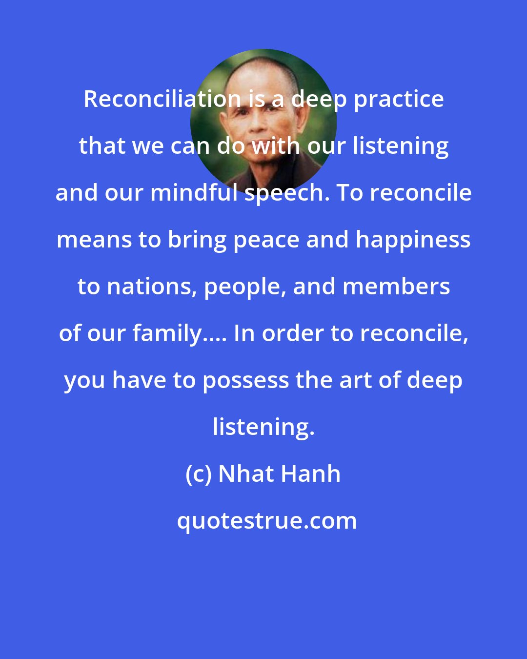 Nhat Hanh: Reconciliation is a deep practice that we can do with our listening and our mindful speech. To reconcile means to bring peace and happiness to nations, people, and members of our family.... In order to reconcile, you have to possess the art of deep listening.