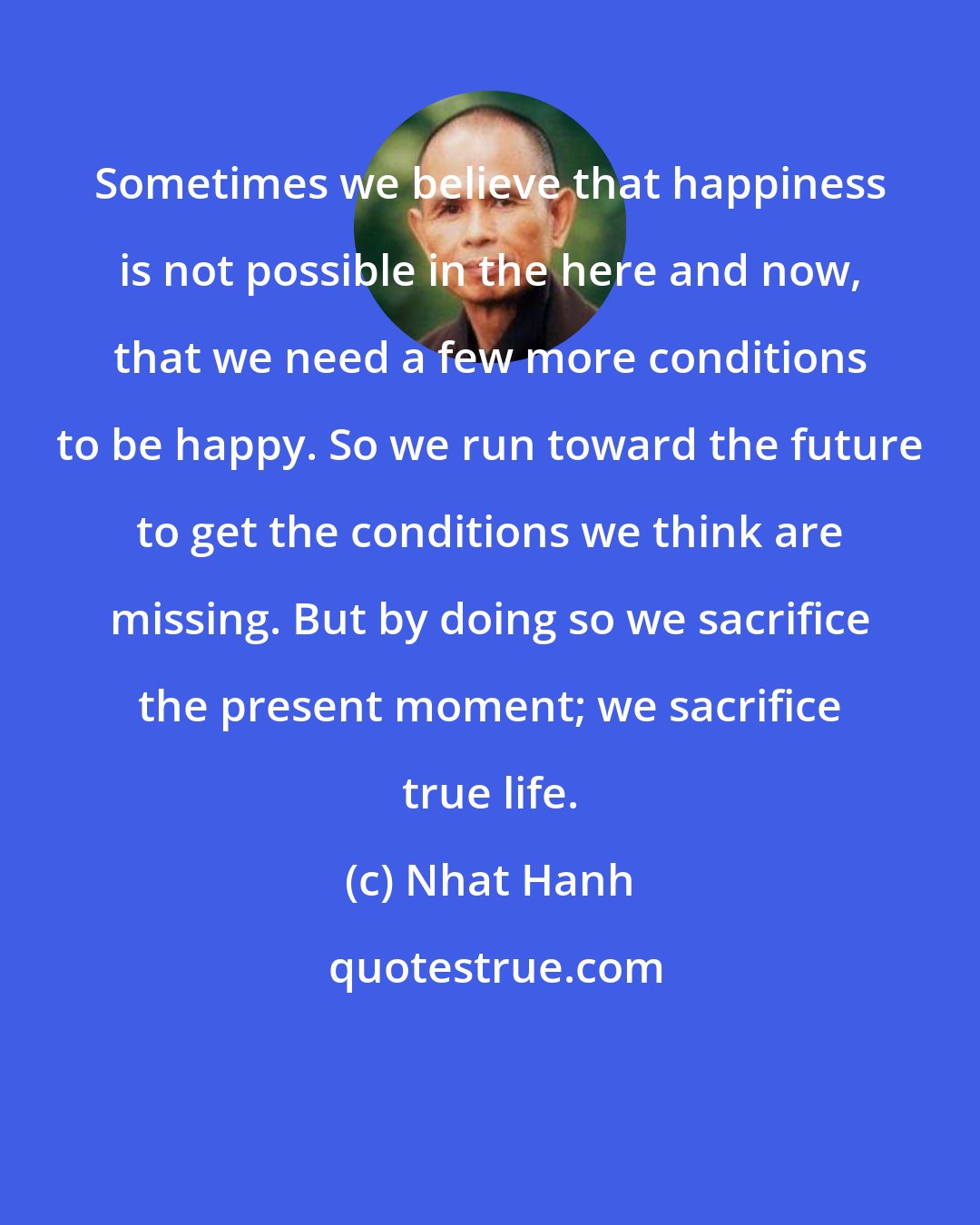 Nhat Hanh: Sometimes we believe that happiness is not possible in the here and now, that we need a few more conditions to be happy. So we run toward the future to get the conditions we think are missing. But by doing so we sacrifice the present moment; we sacrifice true life.