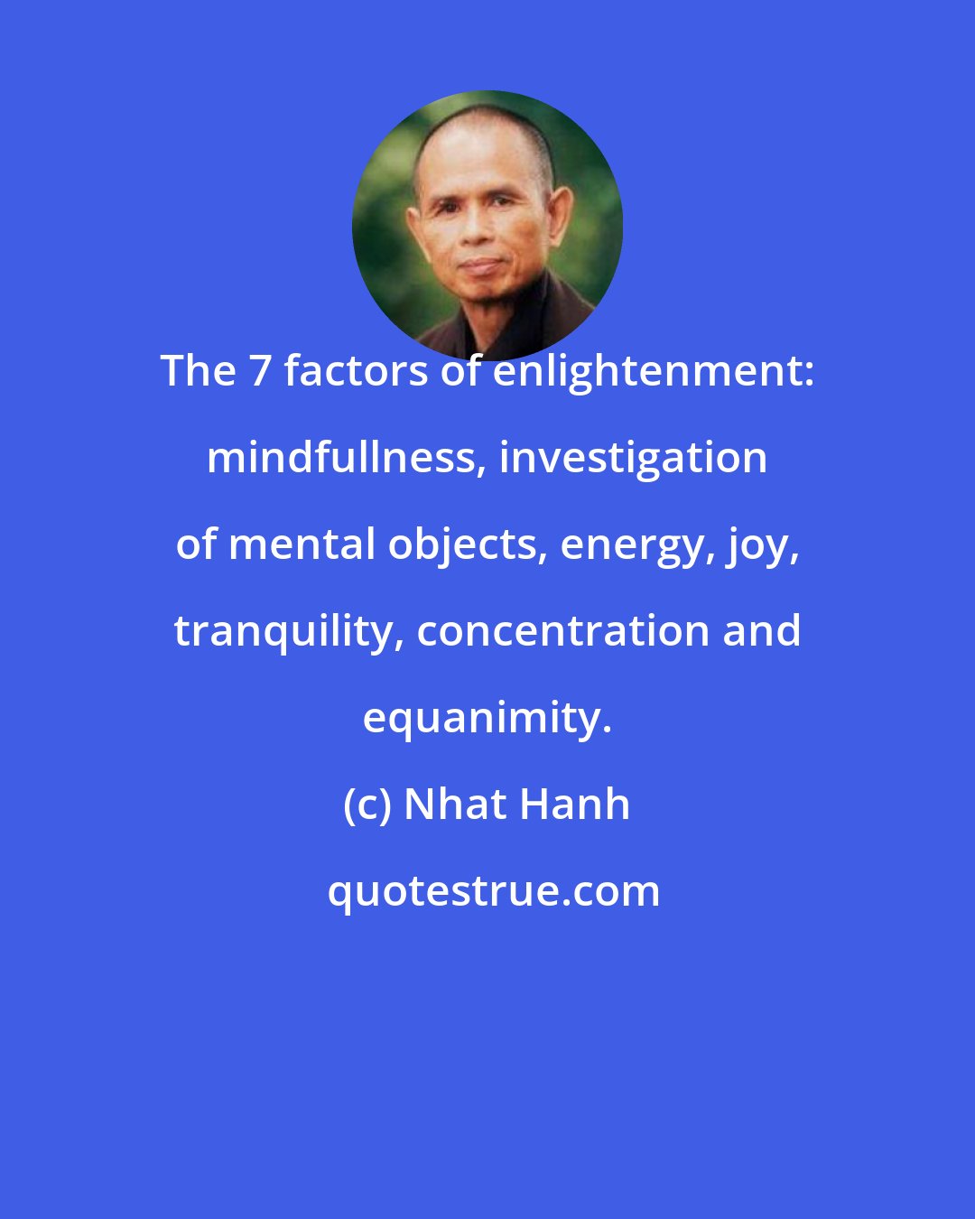 Nhat Hanh: The 7 factors of enlightenment: mindfullness, investigation of mental objects, energy, joy, tranquility, concentration and equanimity.