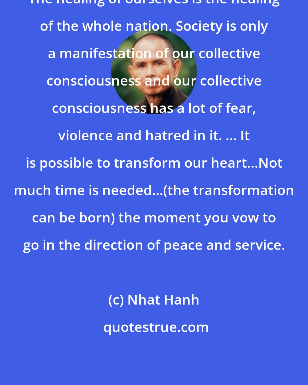 Nhat Hanh: The healing of ourselves is the healing of the whole nation. Society is only a manifestation of our collective consciousness and our collective consciousness has a lot of fear, violence and hatred in it. ... It is possible to transform our heart...Not much time is needed...(the transformation can be born) the moment you vow to go in the direction of peace and service.