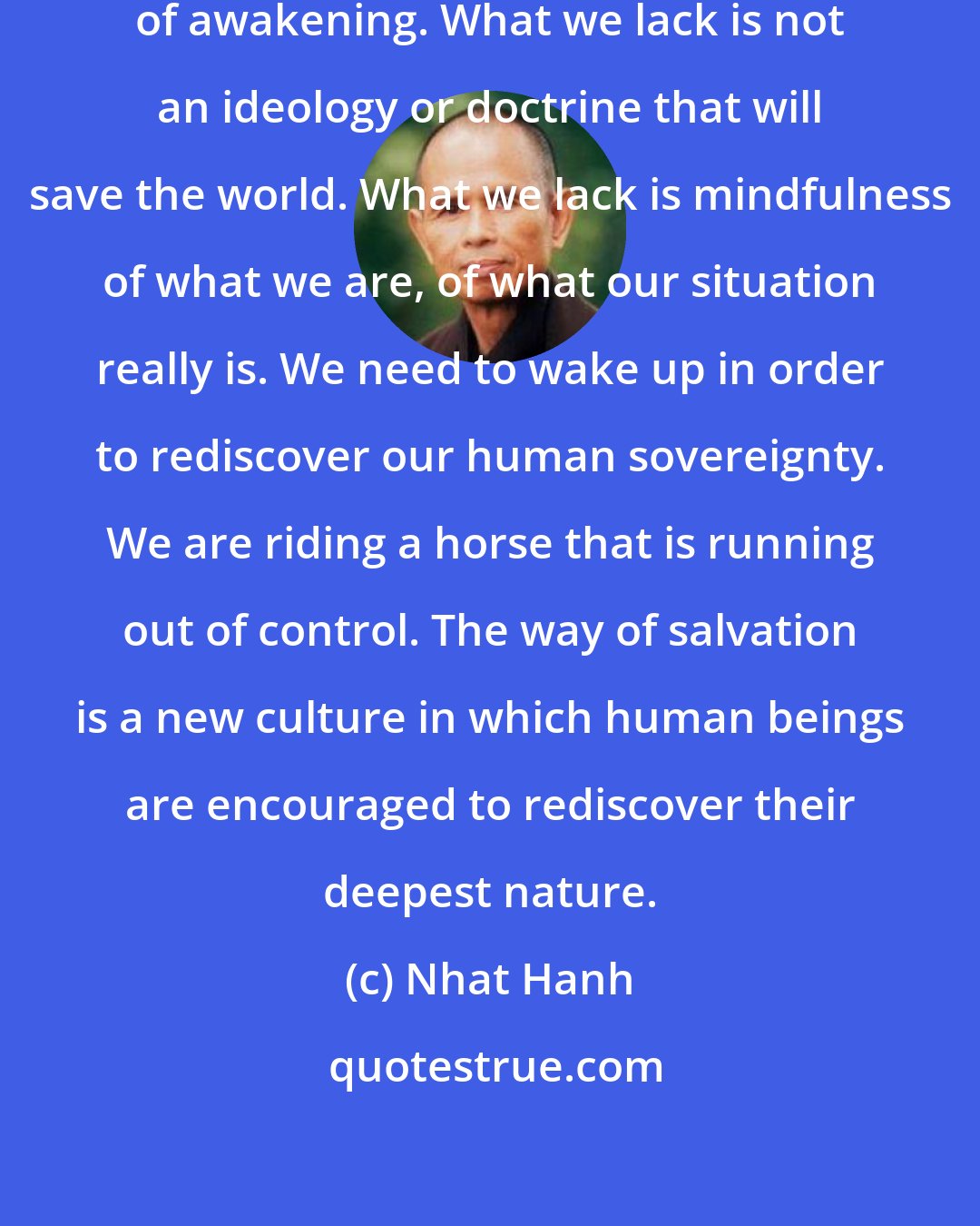 Nhat Hanh: The problem that faces us is the problem of awakening. What we lack is not an ideology or doctrine that will save the world. What we lack is mindfulness of what we are, of what our situation really is. We need to wake up in order to rediscover our human sovereignty. We are riding a horse that is running out of control. The way of salvation is a new culture in which human beings are encouraged to rediscover their deepest nature.