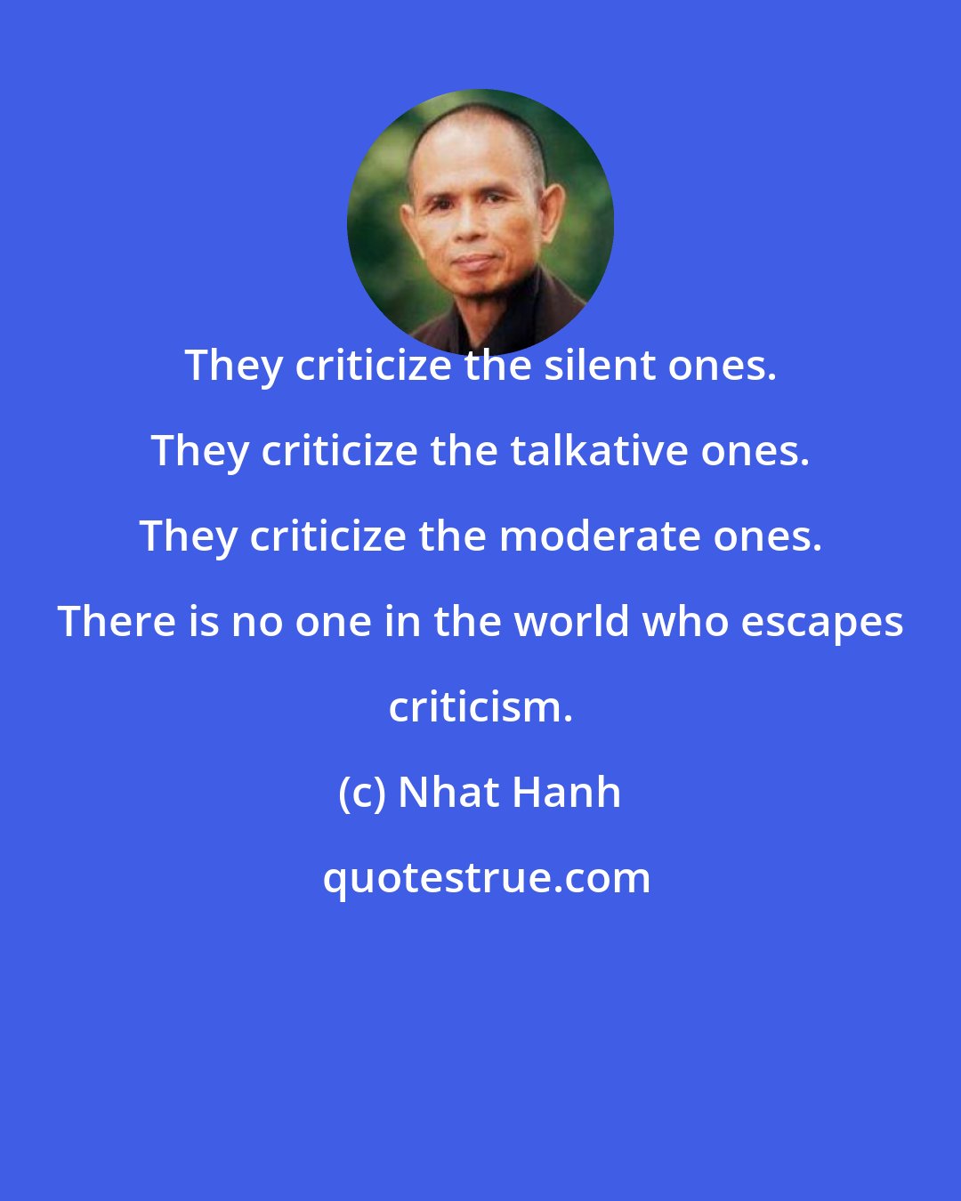 Nhat Hanh: They criticize the silent ones. They criticize the talkative ones. They criticize the moderate ones. There is no one in the world who escapes criticism.