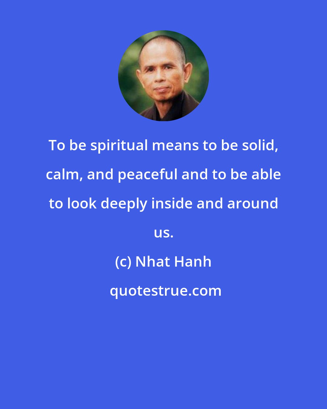 Nhat Hanh: To be spiritual means to be solid, calm, and peaceful and to be able to look deeply inside and around us.