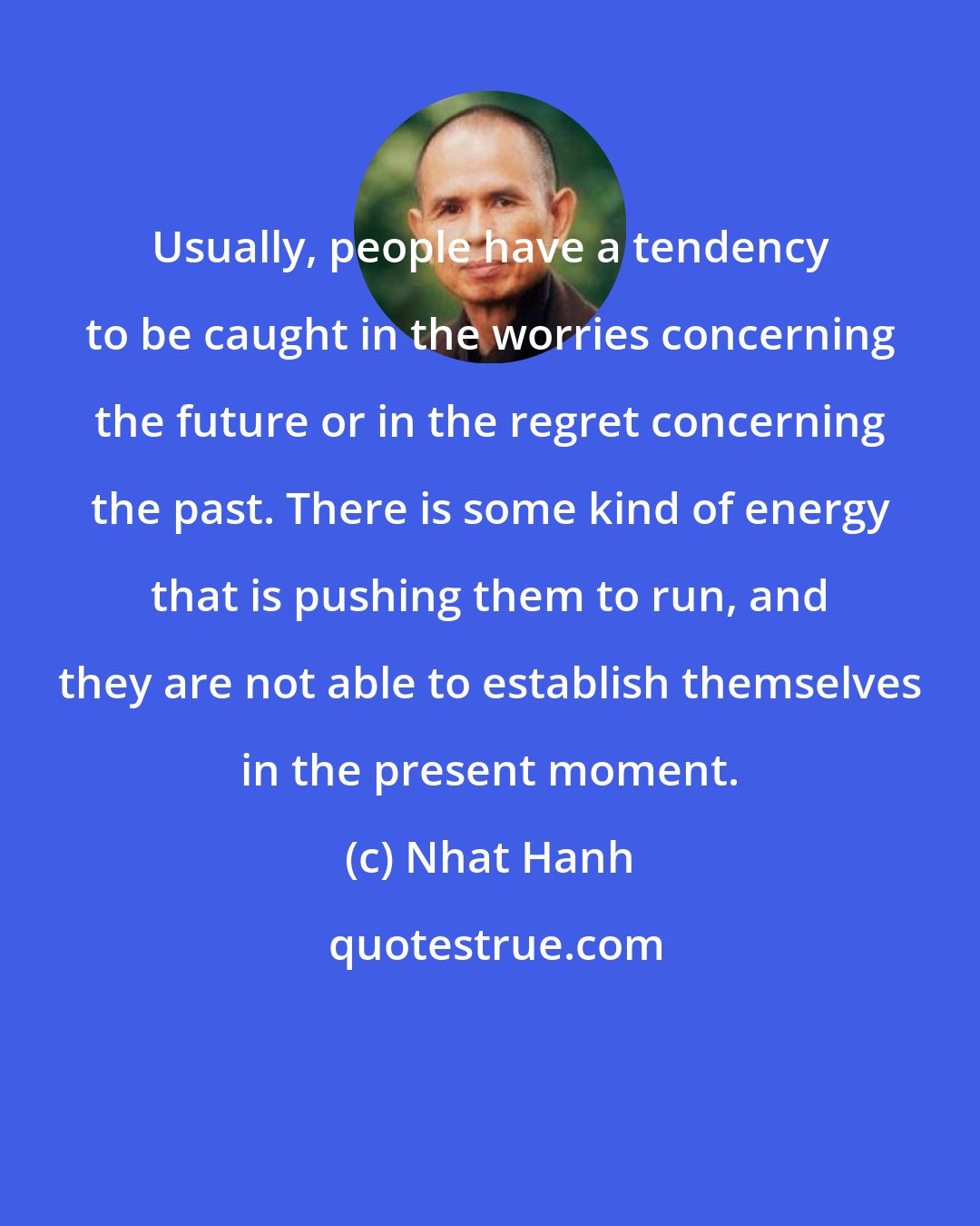 Nhat Hanh: Usually, people have a tendency to be caught in the worries concerning the future or in the regret concerning the past. There is some kind of energy that is pushing them to run, and they are not able to establish themselves in the present moment.