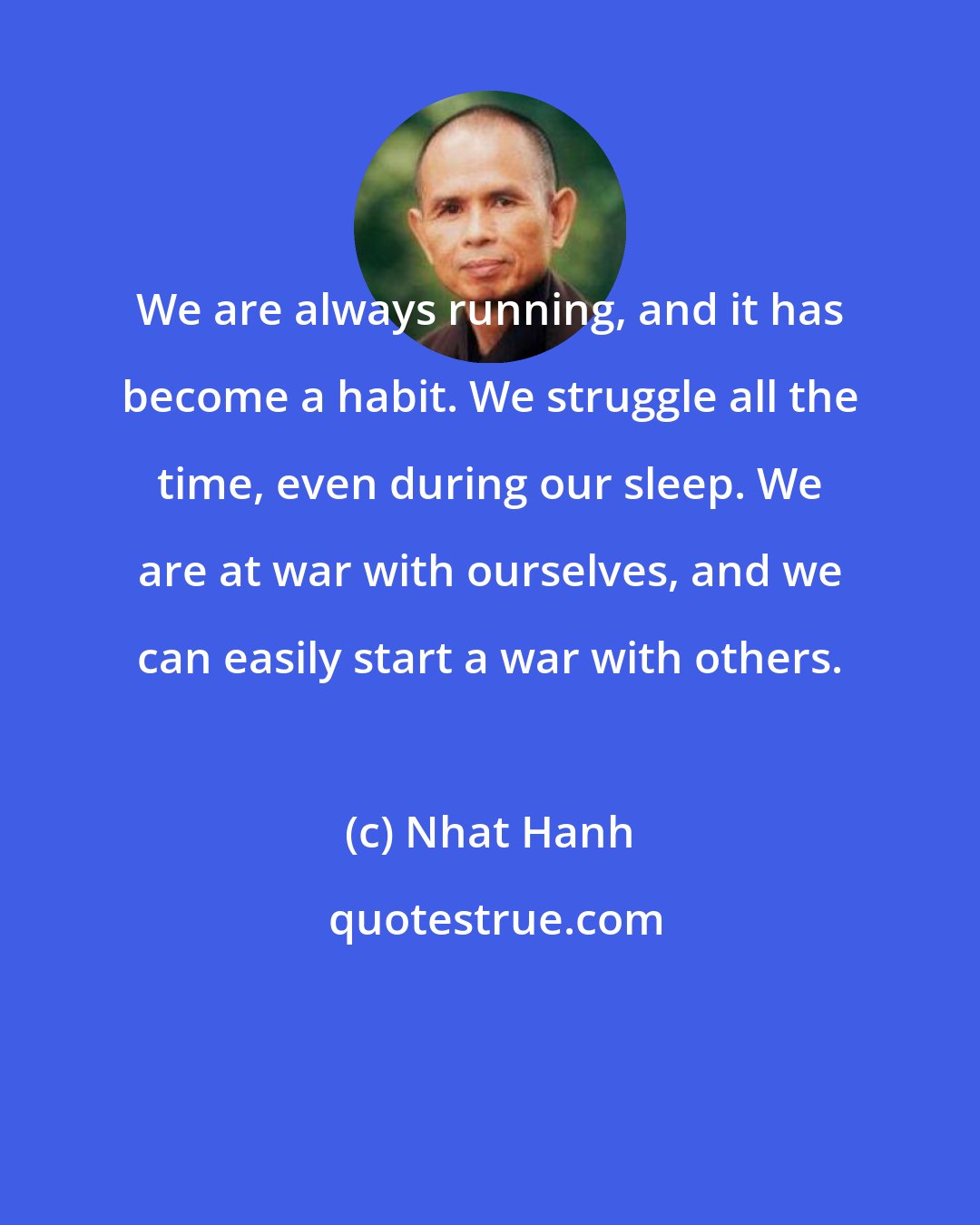 Nhat Hanh: We are always running, and it has become a habit. We struggle all the time, even during our sleep. We are at war with ourselves, and we can easily start a war with others.