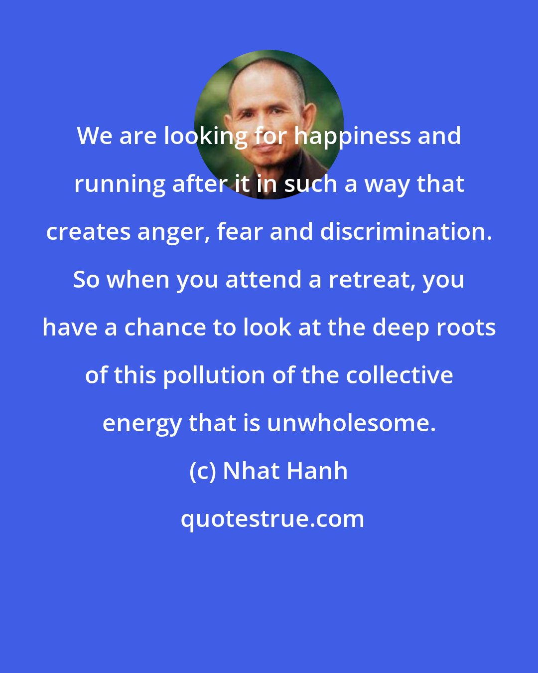 Nhat Hanh: We are looking for happiness and running after it in such a way that creates anger, fear and discrimination. So when you attend a retreat, you have a chance to look at the deep roots of this pollution of the collective energy that is unwholesome.