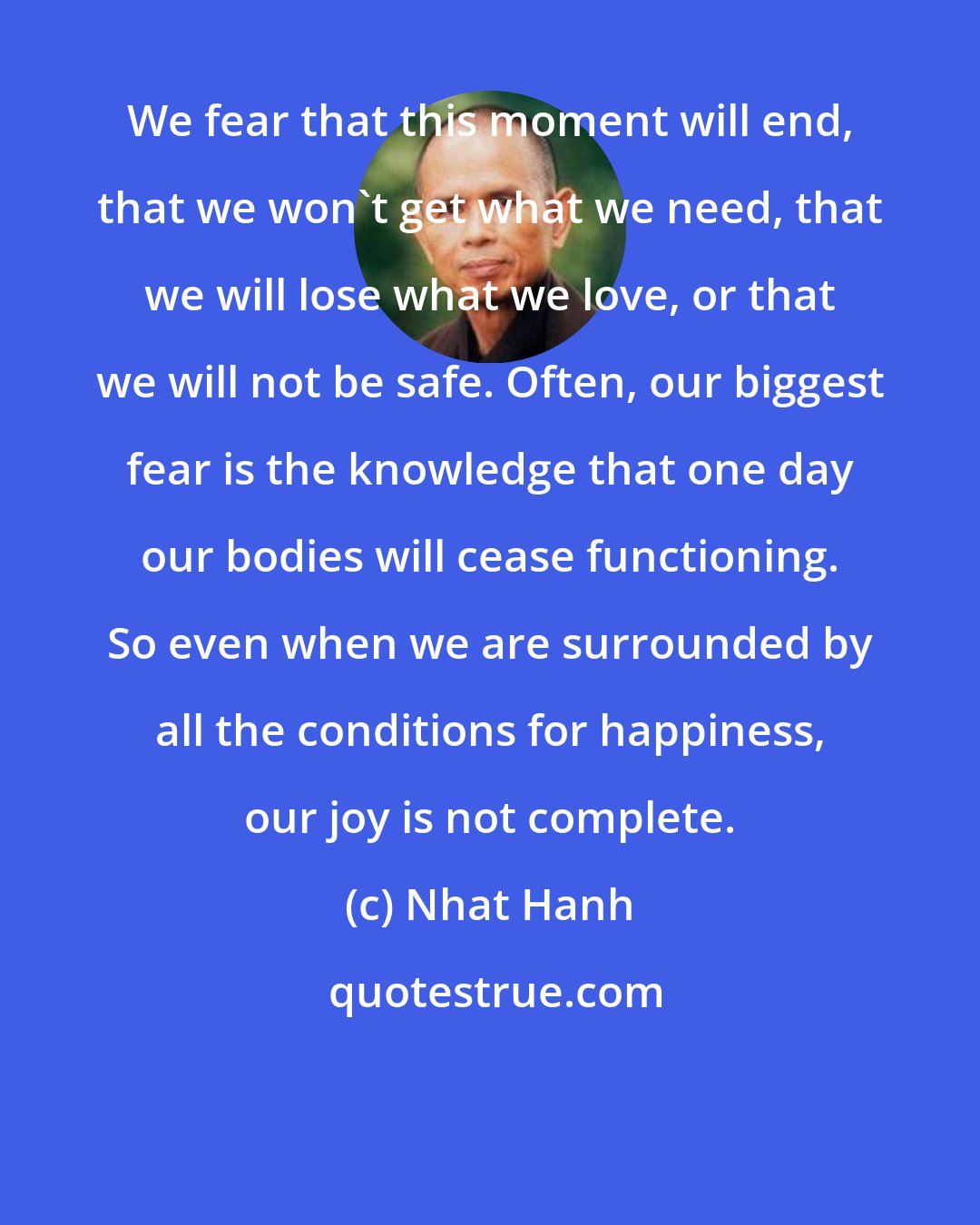 Nhat Hanh: We fear that this moment will end, that we won't get what we need, that we will lose what we love, or that we will not be safe. Often, our biggest fear is the knowledge that one day our bodies will cease functioning. So even when we are surrounded by all the conditions for happiness, our joy is not complete.