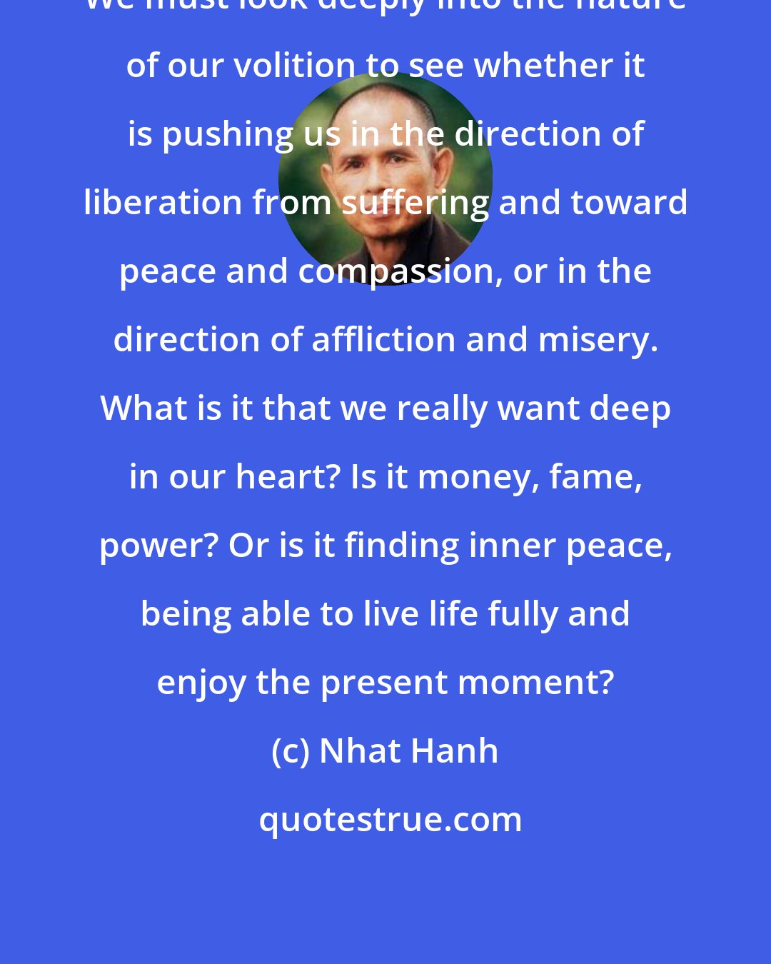 Nhat Hanh: We must look deeply into the nature of our volition to see whether it is pushing us in the direction of liberation from suffering and toward peace and compassion, or in the direction of affliction and misery. What is it that we really want deep in our heart? Is it money, fame, power? Or is it finding inner peace, being able to live life fully and enjoy the present moment?