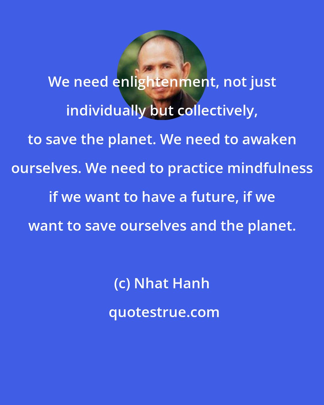 Nhat Hanh: We need enlightenment, not just individually but collectively, to save the planet. We need to awaken ourselves. We need to practice mindfulness if we want to have a future, if we want to save ourselves and the planet.