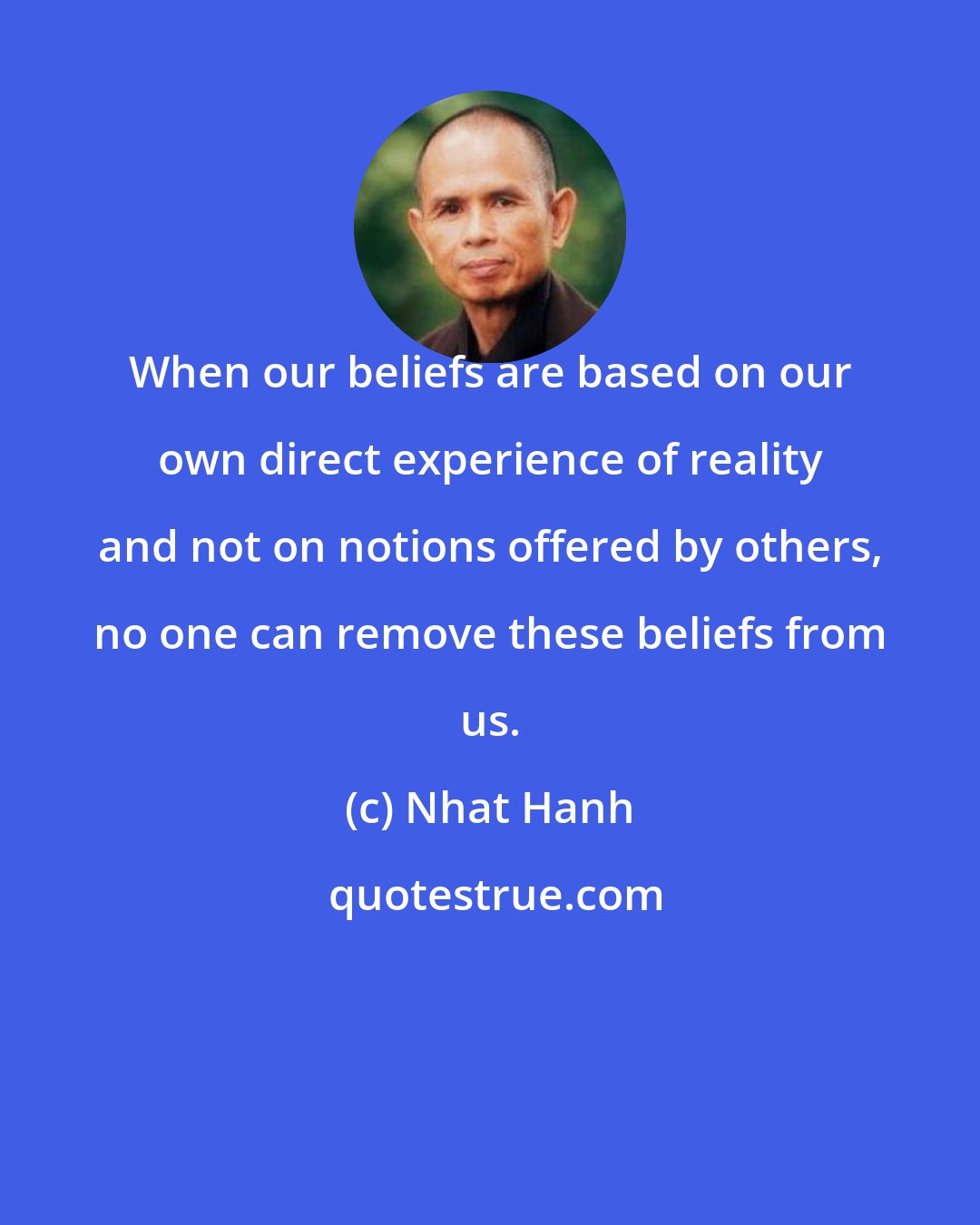 Nhat Hanh: When our beliefs are based on our own direct experience of reality and not on notions offered by others, no one can remove these beliefs from us.