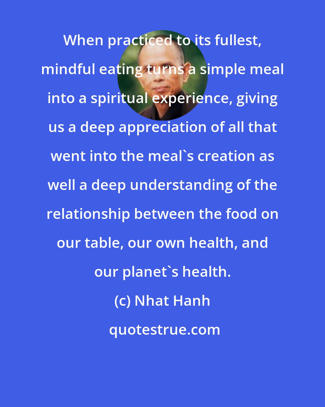 Nhat Hanh: When practiced to its fullest, mindful eating turns a simple meal into a spiritual experience, giving us a deep appreciation of all that went into the meal's creation as well a deep understanding of the relationship between the food on our table, our own health, and our planet's health.