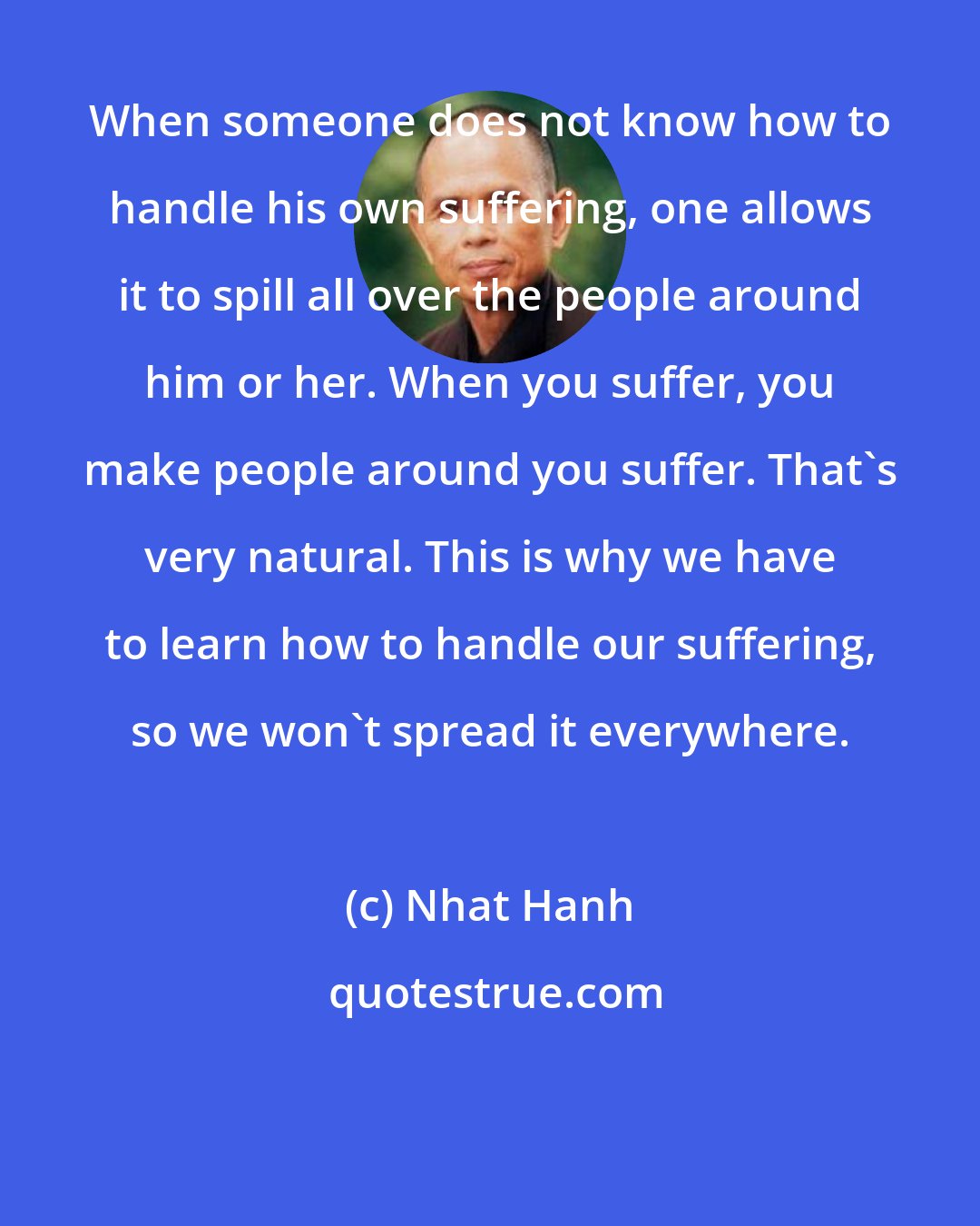 Nhat Hanh: When someone does not know how to handle his own suffering, one allows it to spill all over the people around him or her. When you suffer, you make people around you suffer. That's very natural. This is why we have to learn how to handle our suffering, so we won't spread it everywhere.