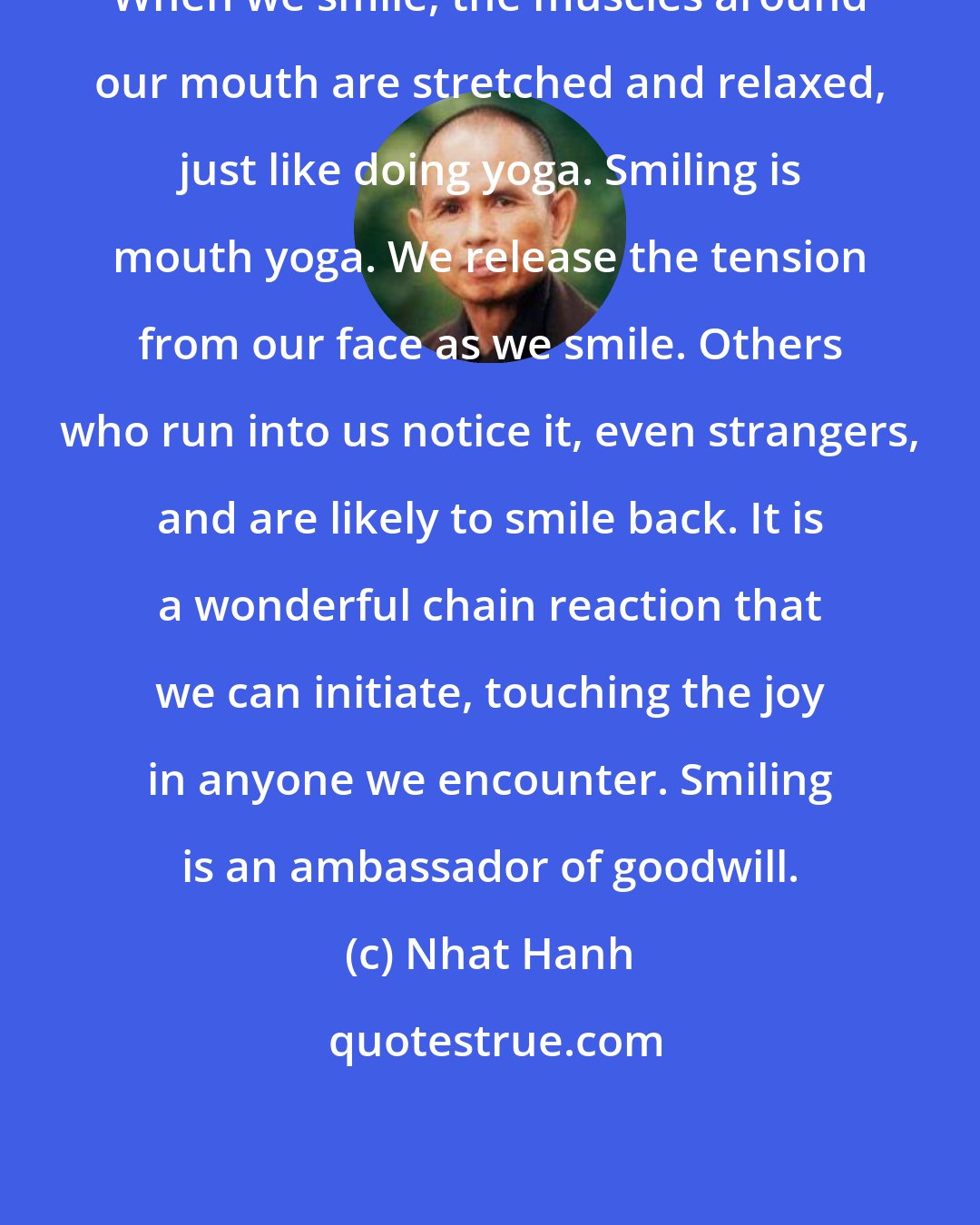 Nhat Hanh: When we smile, the muscles around our mouth are stretched and relaxed, just like doing yoga. Smiling is mouth yoga. We release the tension from our face as we smile. Others who run into us notice it, even strangers, and are likely to smile back. It is a wonderful chain reaction that we can initiate, touching the joy in anyone we encounter. Smiling is an ambassador of goodwill.