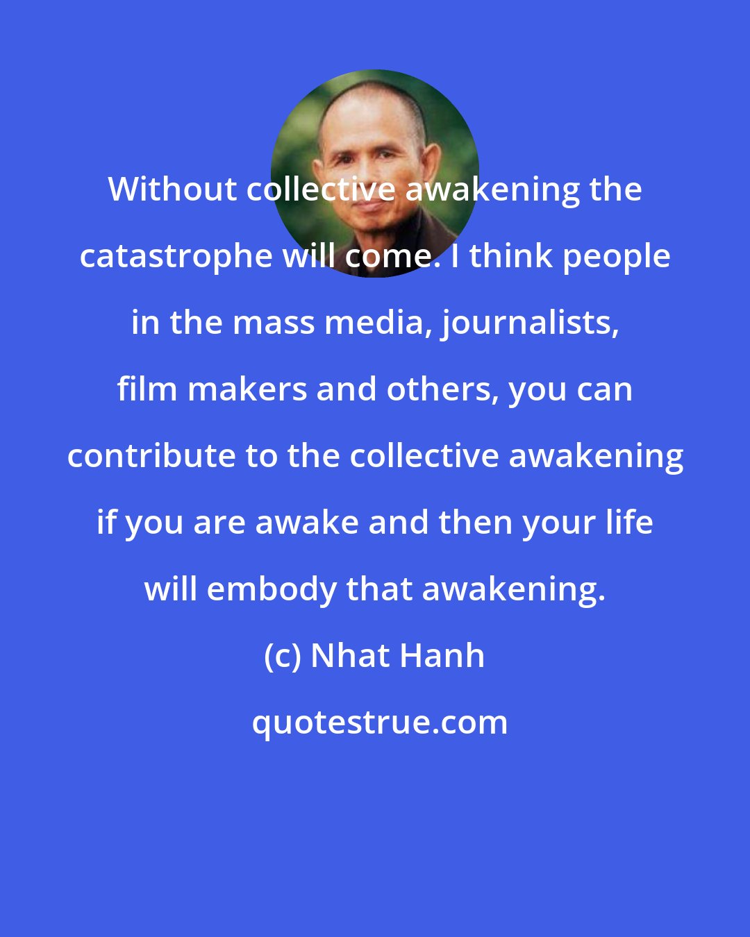 Nhat Hanh: Without collective awakening the catastrophe will come. I think people in the mass media, journalists, film makers and others, you can contribute to the collective awakening if you are awake and then your life will embody that awakening.