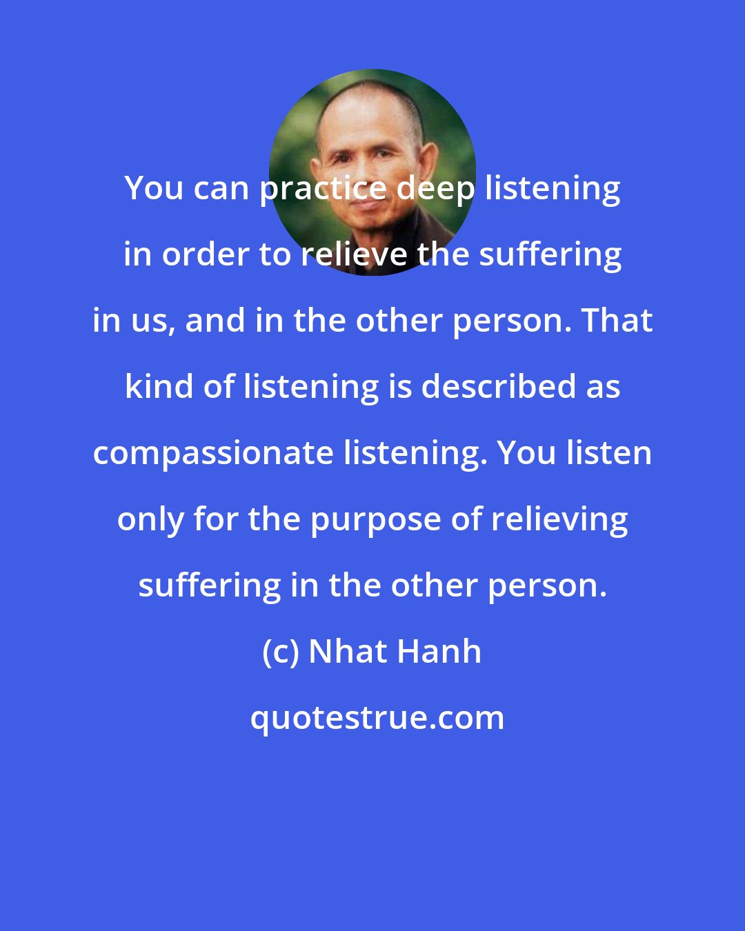 Nhat Hanh: You can practice deep listening in order to relieve the suffering in us, and in the other person. That kind of listening is described as compassionate listening. You listen only for the purpose of relieving suffering in the other person.