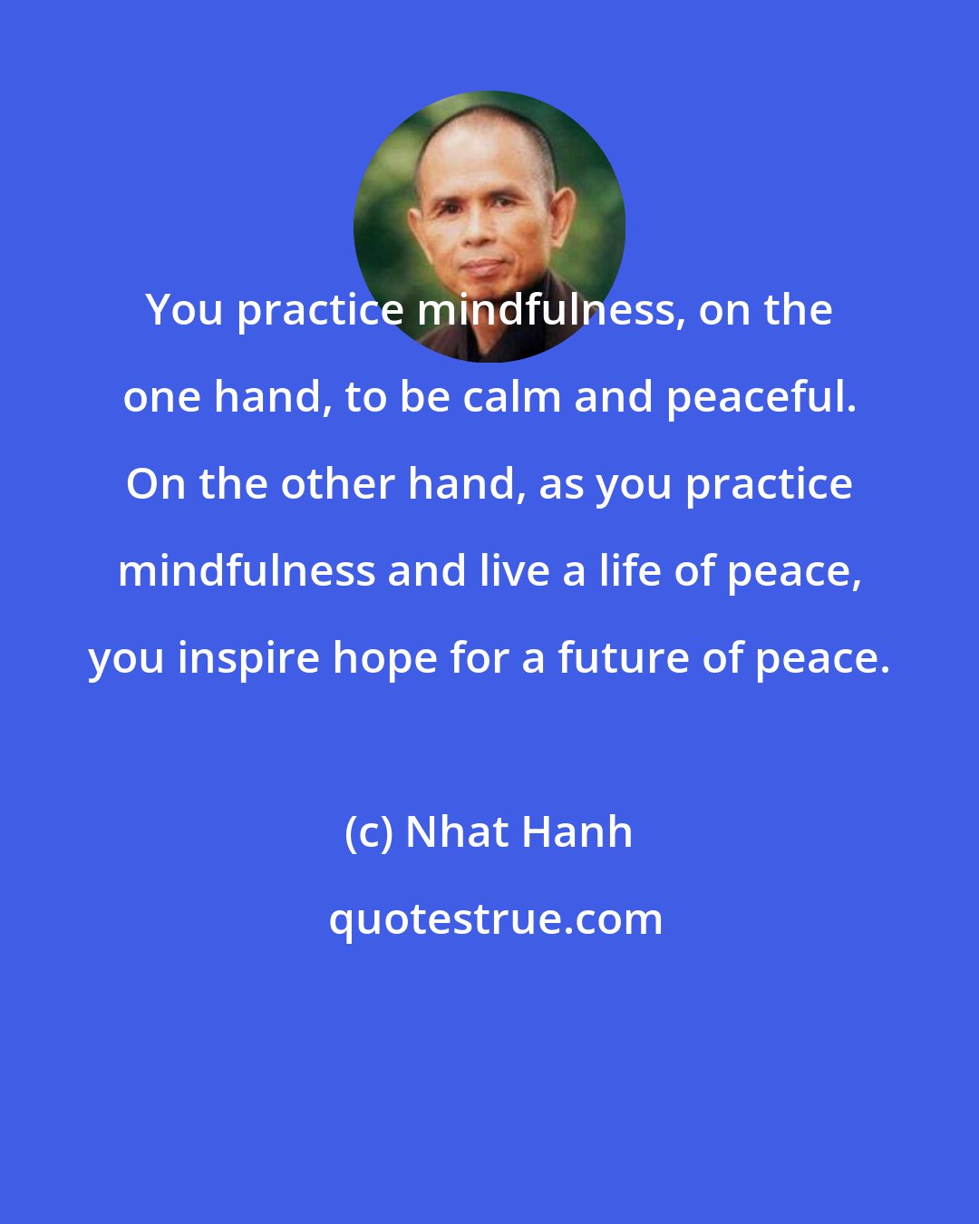 Nhat Hanh: You practice mindfulness, on the one hand, to be calm and peaceful. On the other hand, as you practice mindfulness and live a life of peace, you inspire hope for a future of peace.