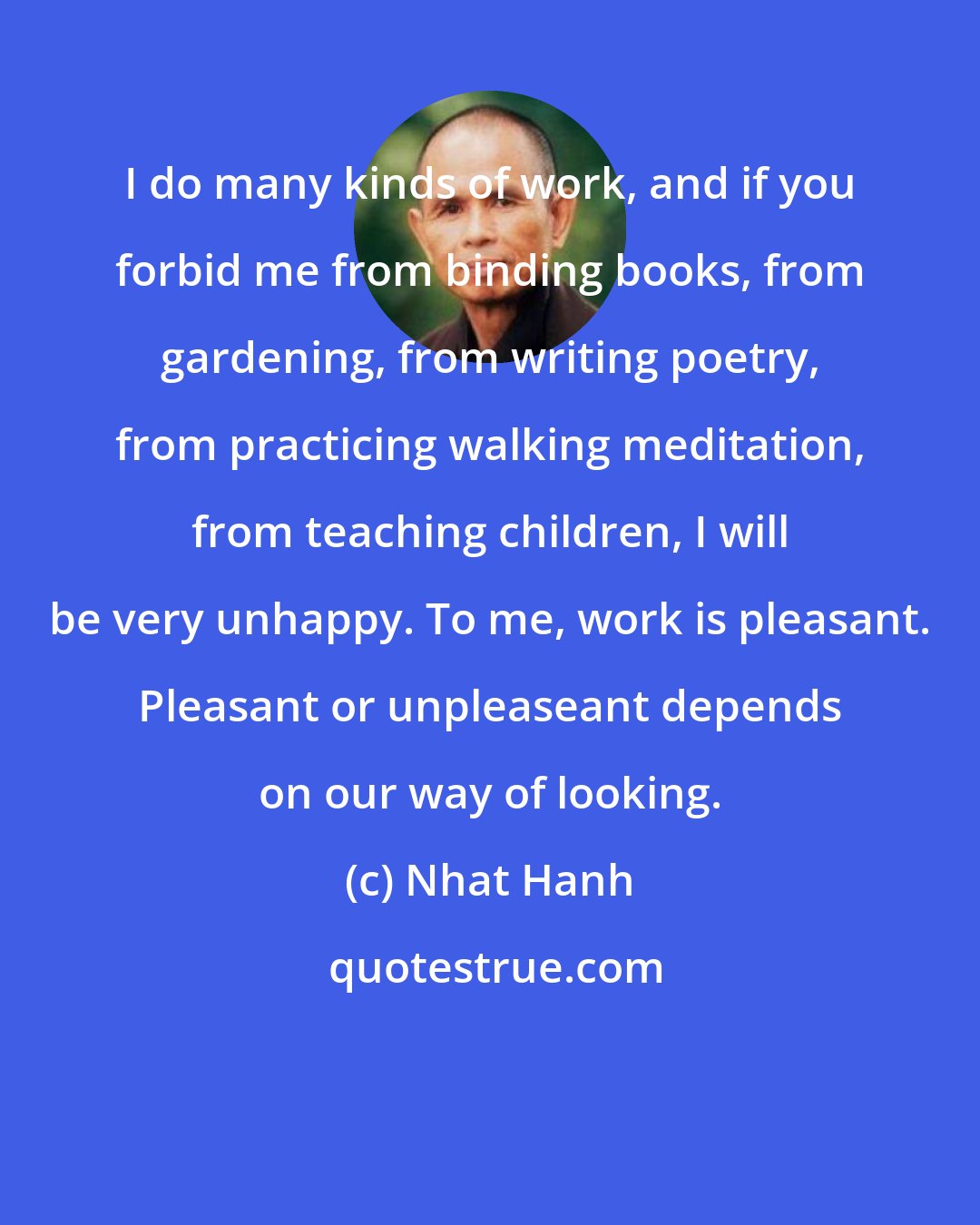 Nhat Hanh: I do many kinds of work, and if you forbid me from binding books, from gardening, from writing poetry, from practicing walking meditation, from teaching children, I will be very unhappy. To me, work is pleasant. Pleasant or unpleaseant depends on our way of looking.