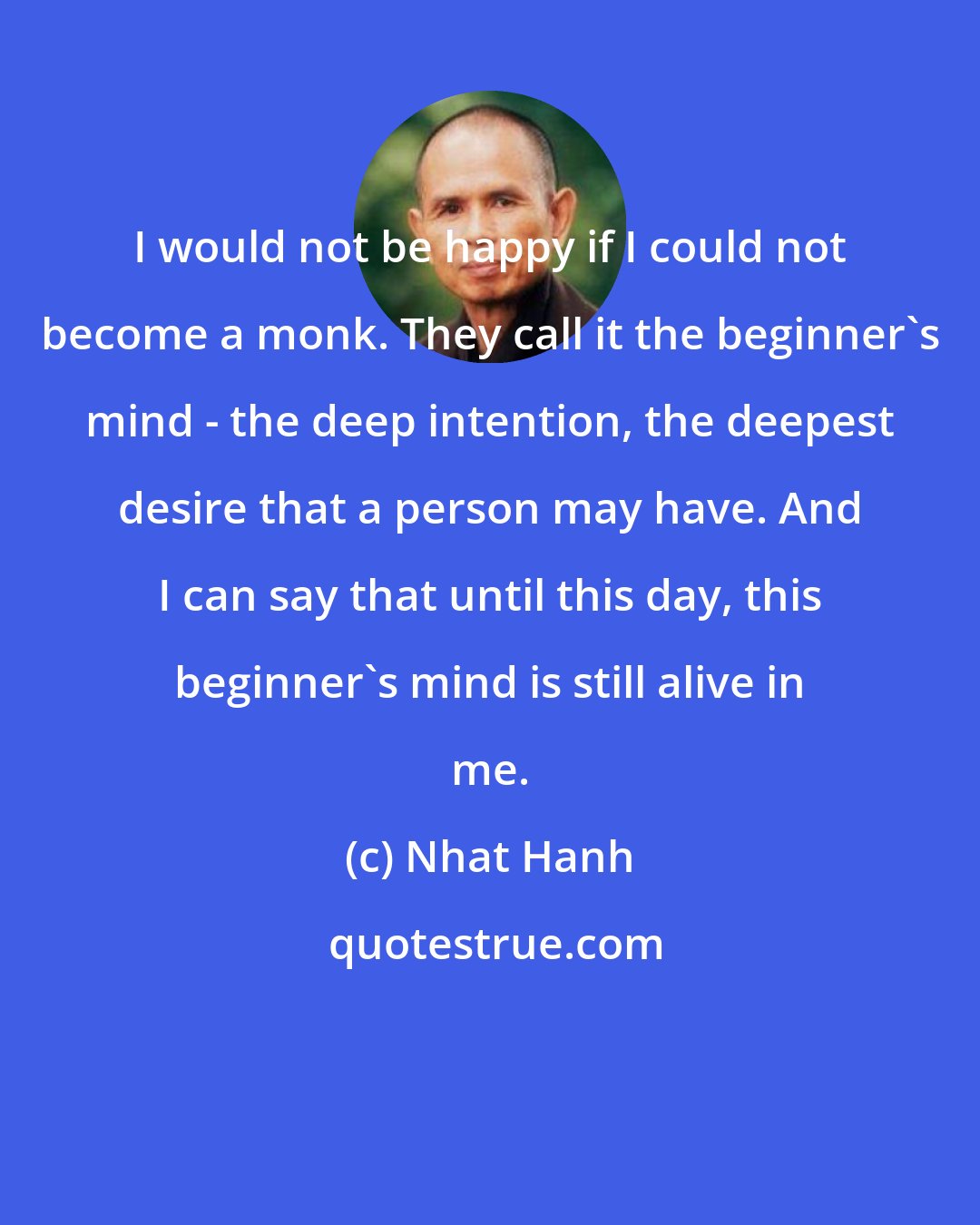 Nhat Hanh: I would not be happy if I could not become a monk. They call it the beginner's mind - the deep intention, the deepest desire that a person may have. And I can say that until this day, this beginner's mind is still alive in me.