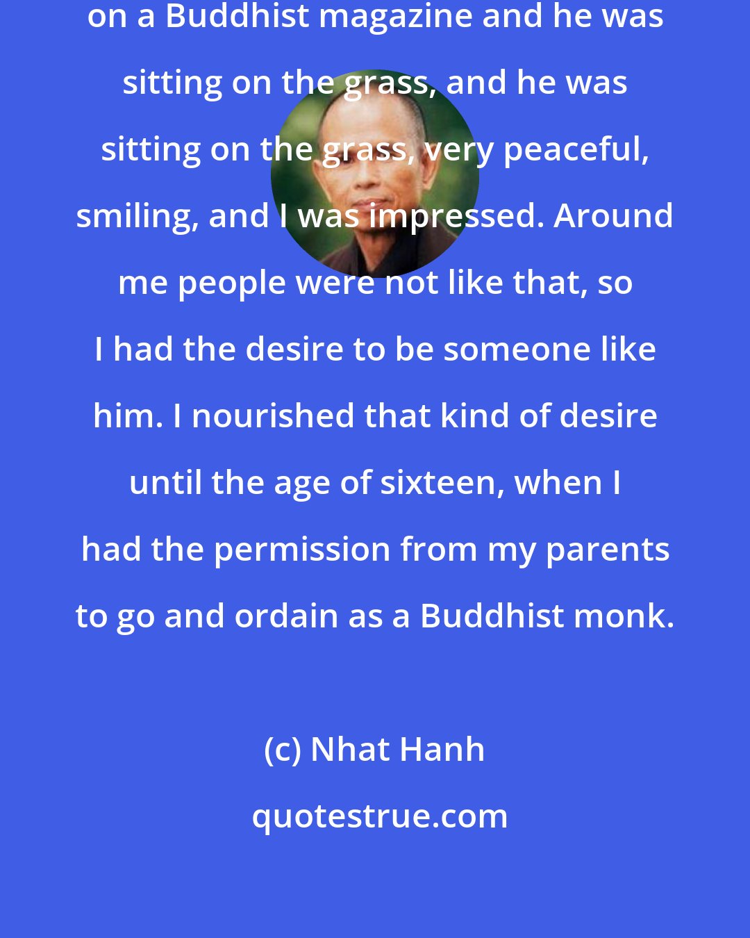 Nhat Hanh: One day I saw a picture of the Buddha on a Buddhist magazine and he was sitting on the grass, and he was sitting on the grass, very peaceful, smiling, and I was impressed. Around me people were not like that, so I had the desire to be someone like him. I nourished that kind of desire until the age of sixteen, when I had the permission from my parents to go and ordain as a Buddhist monk.