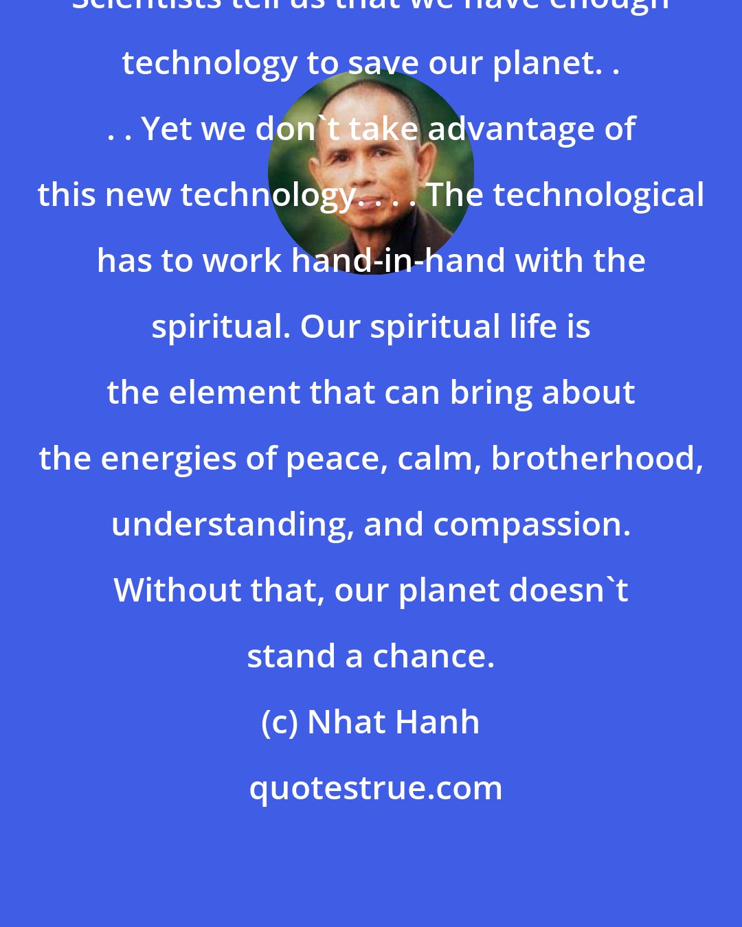 Nhat Hanh: Scientists tell us that we have enough technology to save our planet. . . . Yet we don't take advantage of this new technology. . . . The technological has to work hand-in-hand with the spiritual. Our spiritual life is the element that can bring about the energies of peace, calm, brotherhood, understanding, and compassion. Without that, our planet doesn't stand a chance.