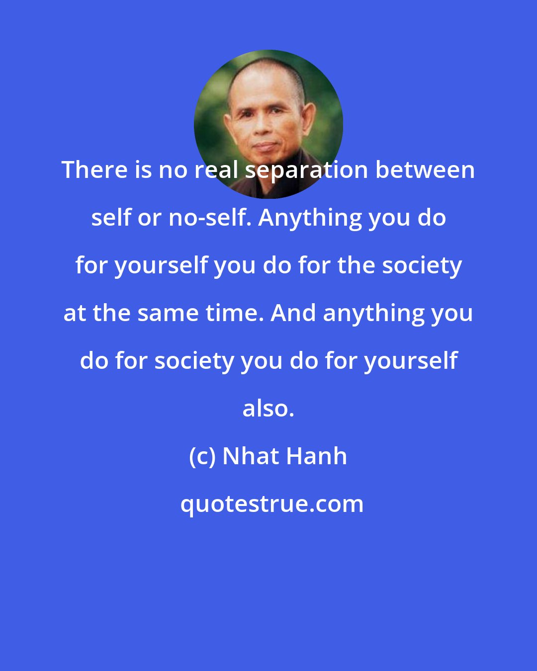 Nhat Hanh: There is no real separation between self or no-self. Anything you do for yourself you do for the society at the same time. And anything you do for society you do for yourself also.