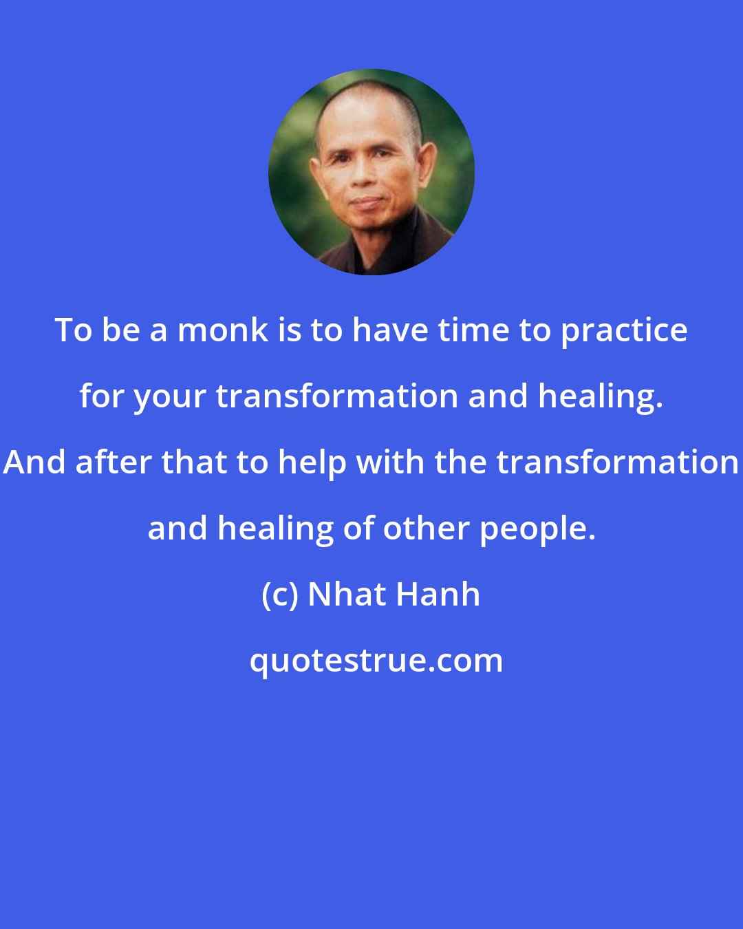 Nhat Hanh: To be a monk is to have time to practice for your transformation and healing. And after that to help with the transformation and healing of other people.