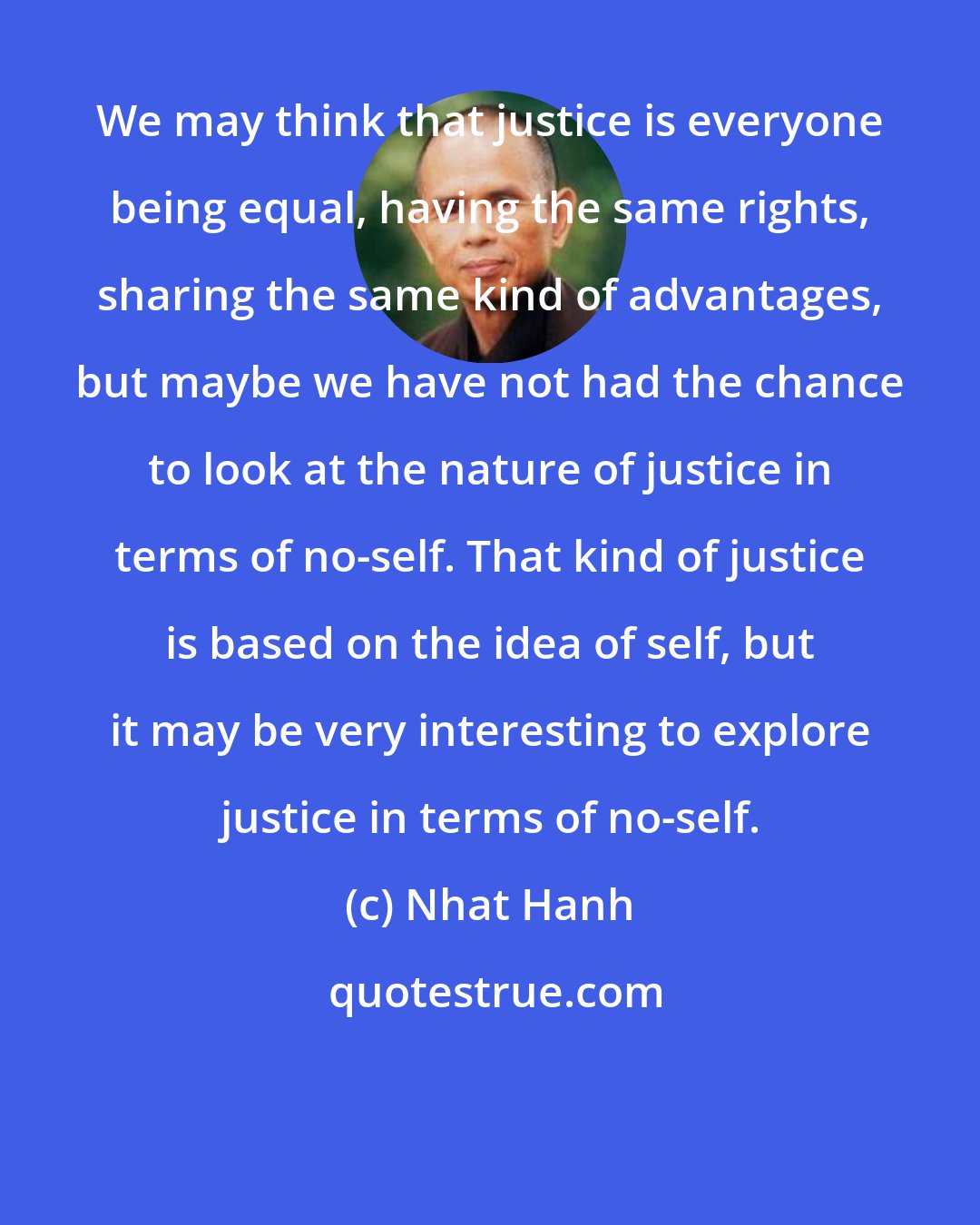 Nhat Hanh: We may think that justice is everyone being equal, having the same rights, sharing the same kind of advantages, but maybe we have not had the chance to look at the nature of justice in terms of no-self. That kind of justice is based on the idea of self, but it may be very interesting to explore justice in terms of no-self.