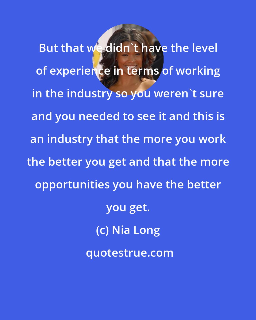 Nia Long: But that we didn't have the level of experience in terms of working in the industry so you weren't sure and you needed to see it and this is an industry that the more you work the better you get and that the more opportunities you have the better you get.