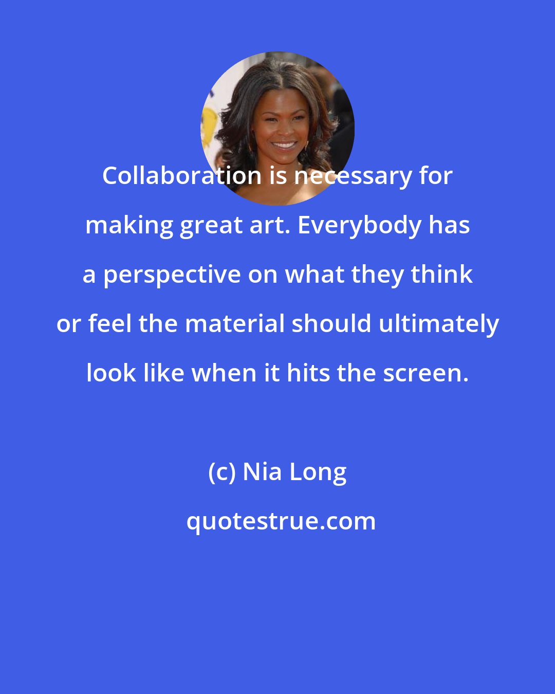 Nia Long: Collaboration is necessary for making great art. Everybody has a perspective on what they think or feel the material should ultimately look like when it hits the screen.