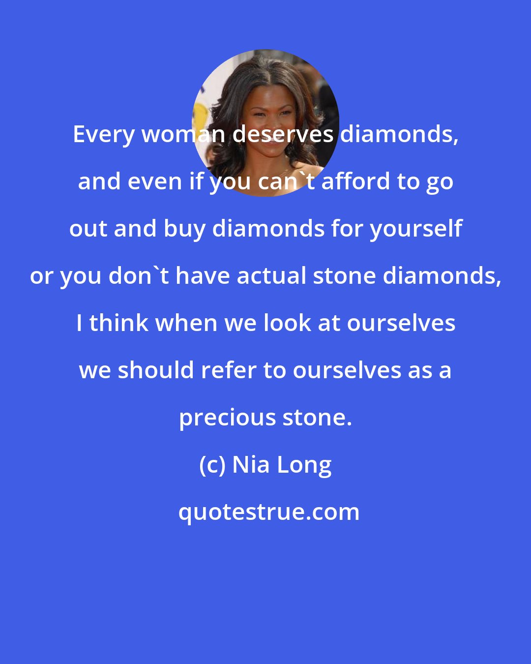 Nia Long: Every woman deserves diamonds, and even if you can't afford to go out and buy diamonds for yourself or you don't have actual stone diamonds, I think when we look at ourselves we should refer to ourselves as a precious stone.