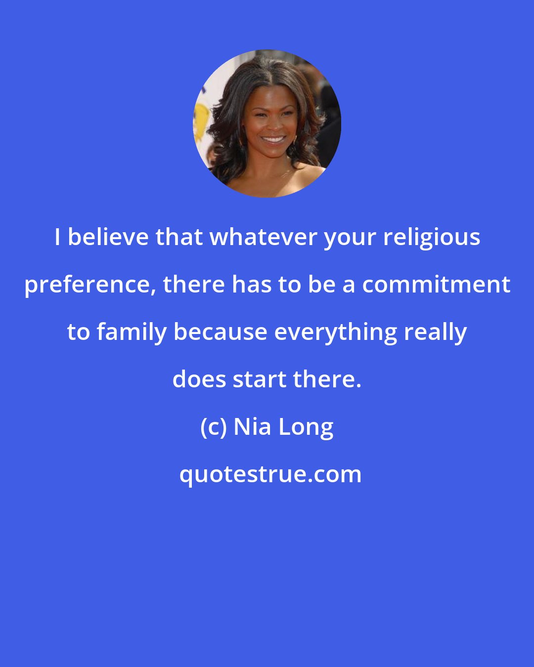 Nia Long: I believe that whatever your religious preference, there has to be a commitment to family because everything really does start there.