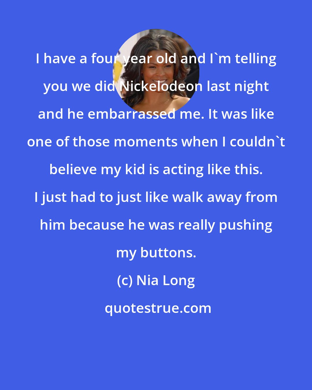 Nia Long: I have a four year old and I'm telling you we did Nickelodeon last night and he embarrassed me. It was like one of those moments when I couldn't believe my kid is acting like this. I just had to just like walk away from him because he was really pushing my buttons.