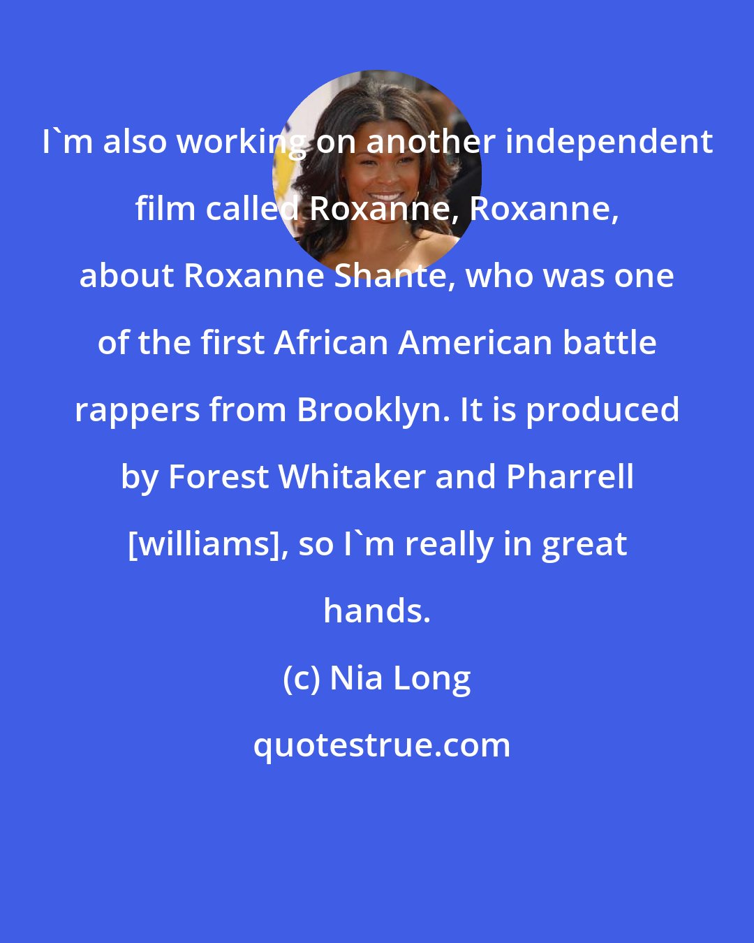 Nia Long: I'm also working on another independent film called Roxanne, Roxanne, about Roxanne Shante, who was one of the first African American battle rappers from Brooklyn. It is produced by Forest Whitaker and Pharrell [williams], so I'm really in great hands.