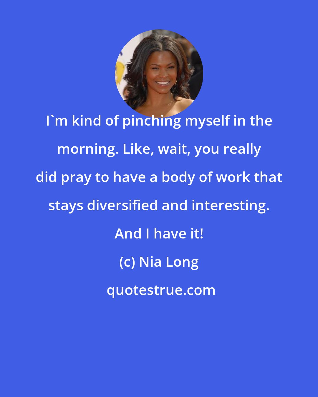 Nia Long: I'm kind of pinching myself in the morning. Like, wait, you really did pray to have a body of work that stays diversified and interesting. And I have it!