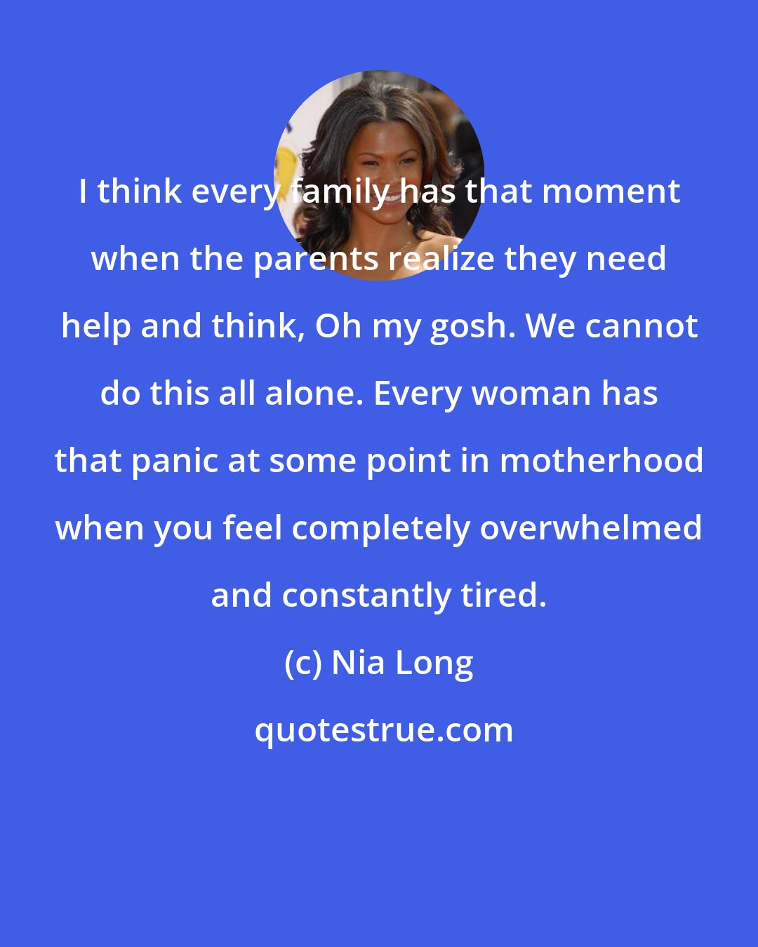 Nia Long: I think every family has that moment when the parents realize they need help and think, Oh my gosh. We cannot do this all alone. Every woman has that panic at some point in motherhood when you feel completely overwhelmed and constantly tired.