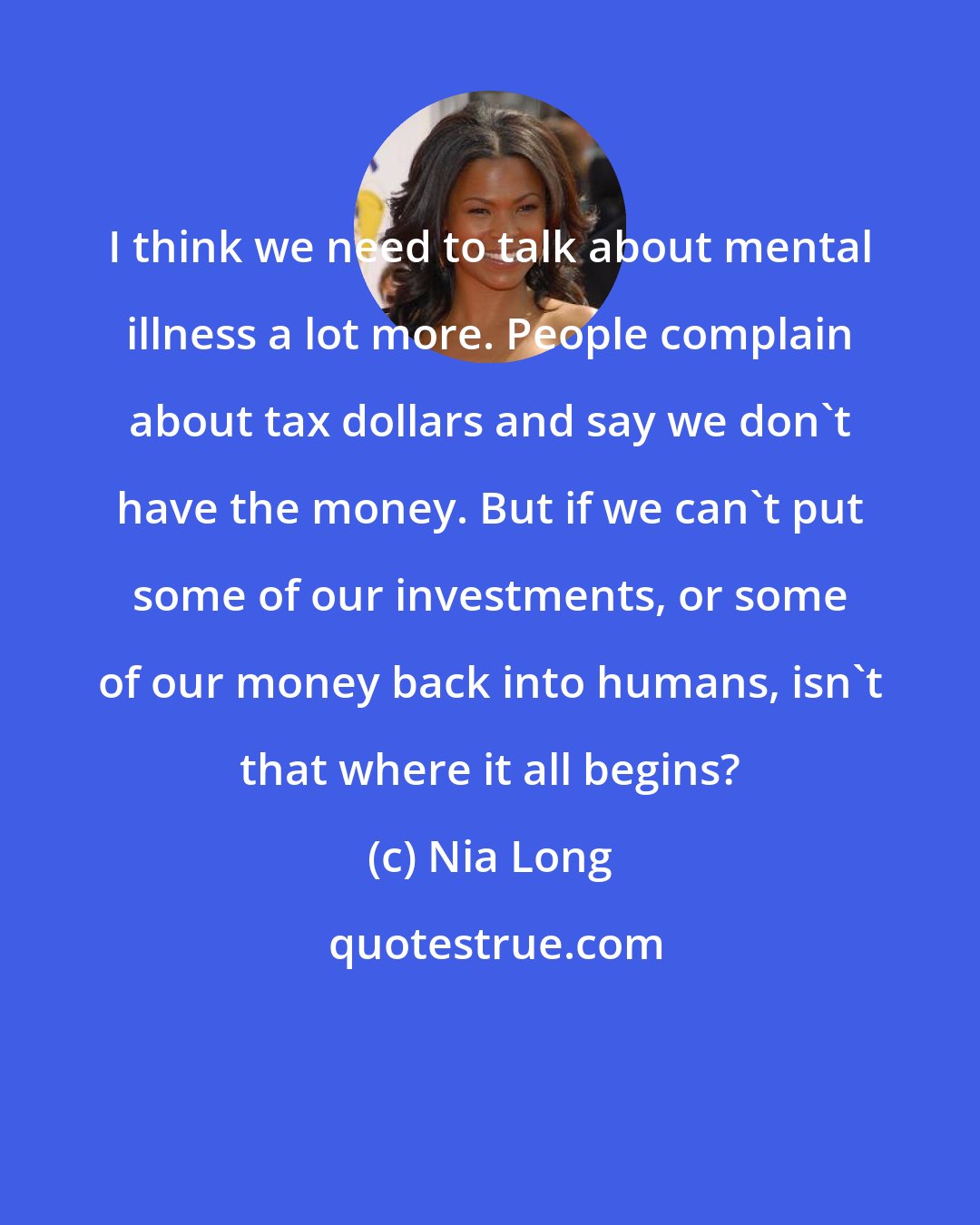 Nia Long: I think we need to talk about mental illness a lot more. People complain about tax dollars and say we don't have the money. But if we can't put some of our investments, or some of our money back into humans, isn't that where it all begins?