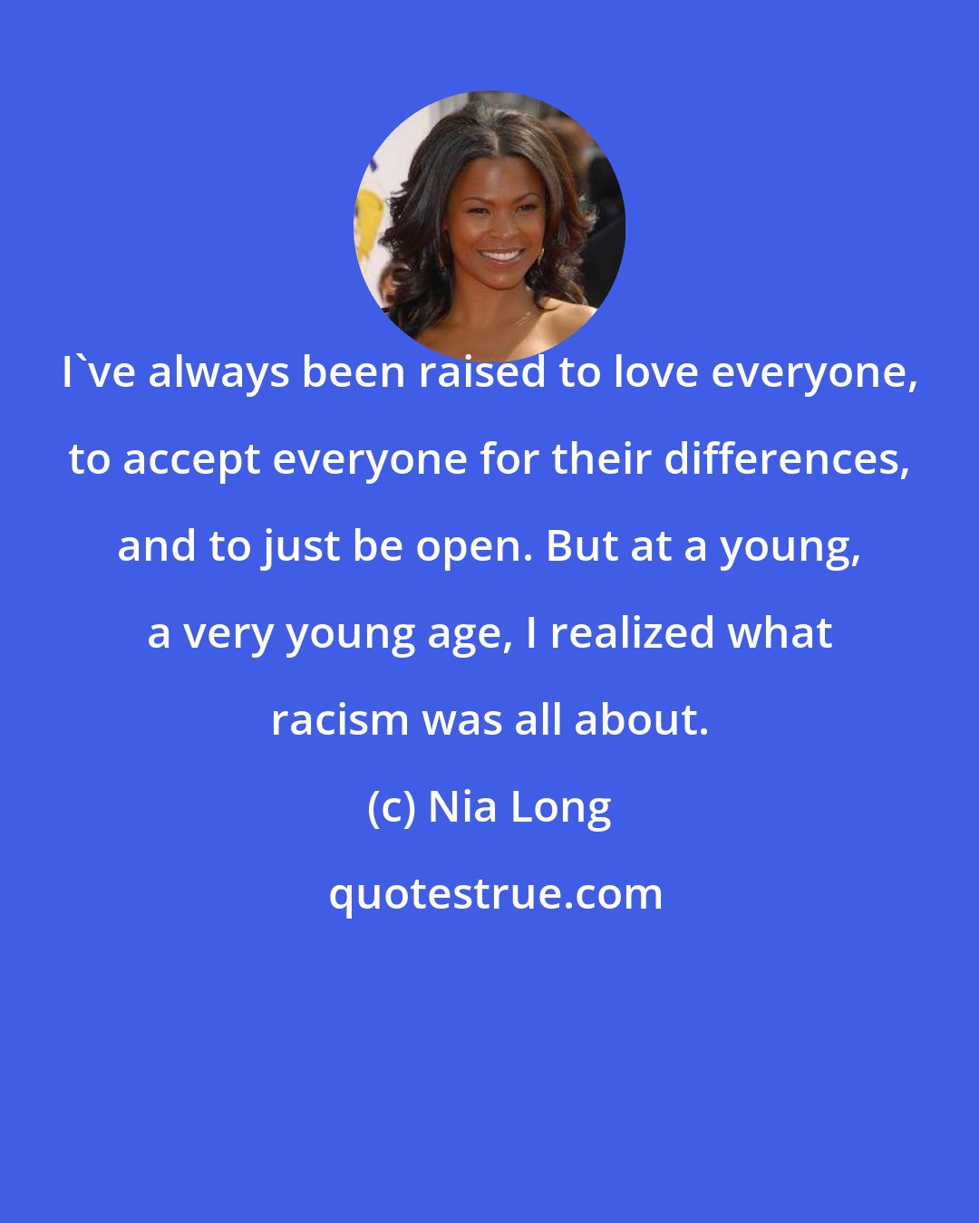 Nia Long: I've always been raised to love everyone, to accept everyone for their differences, and to just be open. But at a young, a very young age, I realized what racism was all about.