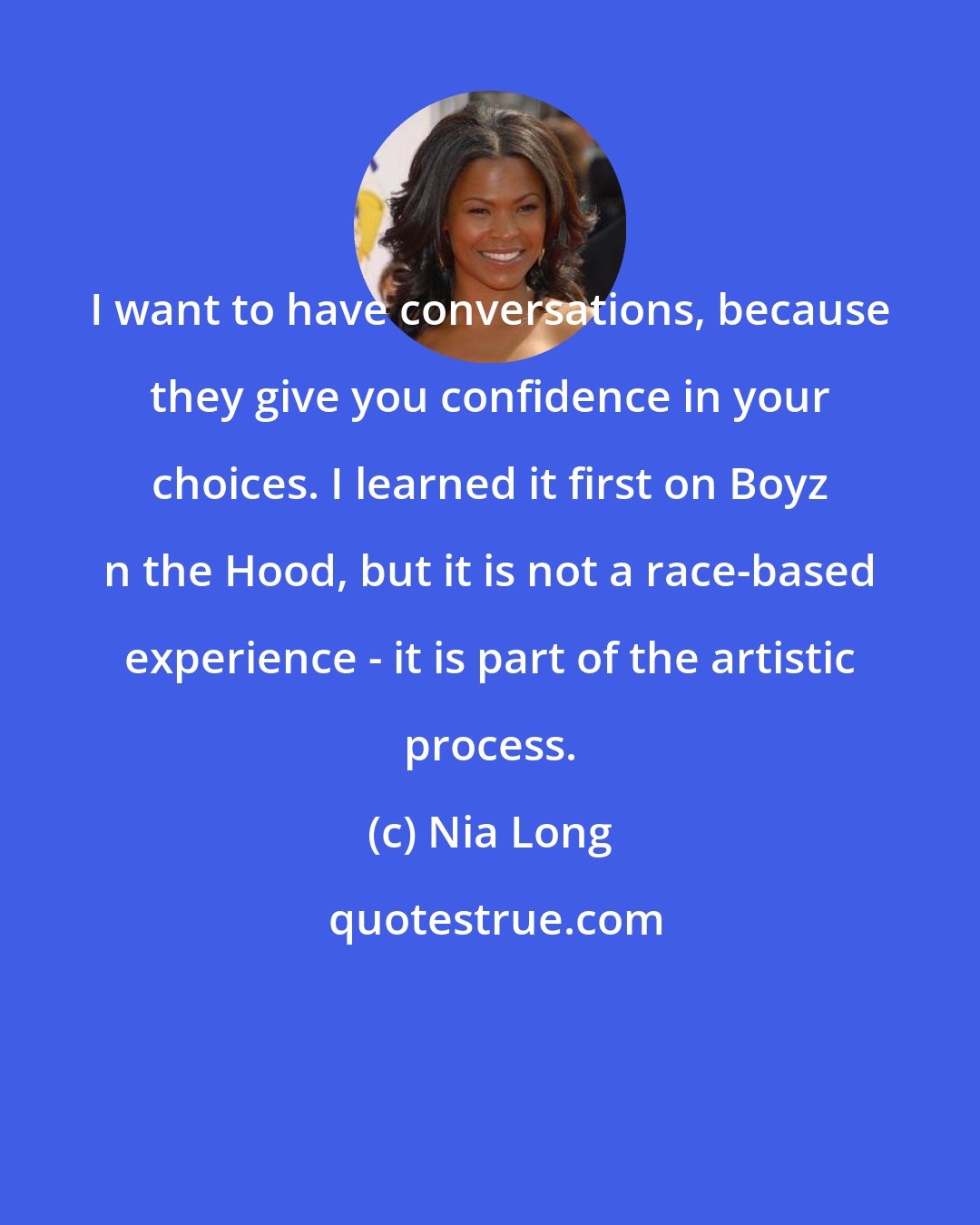 Nia Long: I want to have conversations, because they give you confidence in your choices. I learned it first on Boyz n the Hood, but it is not a race-based experience - it is part of the artistic process.