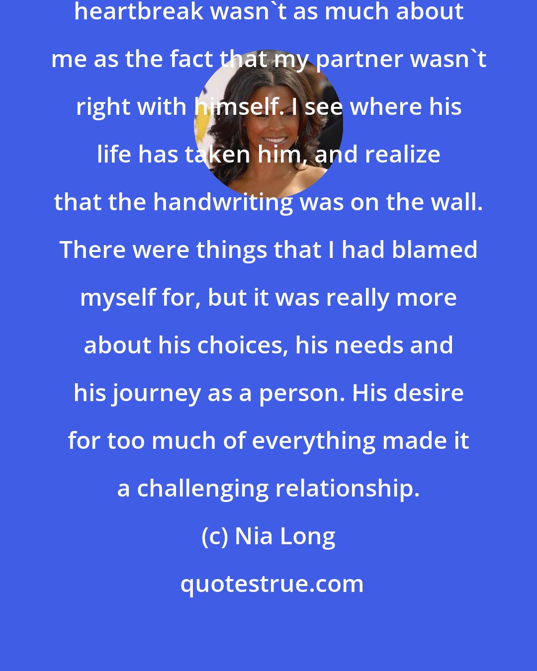 Nia Long: I would say that I learned that the heartbreak wasn't as much about me as the fact that my partner wasn't right with himself. I see where his life has taken him, and realize that the handwriting was on the wall. There were things that I had blamed myself for, but it was really more about his choices, his needs and his journey as a person. His desire for too much of everything made it a challenging relationship.