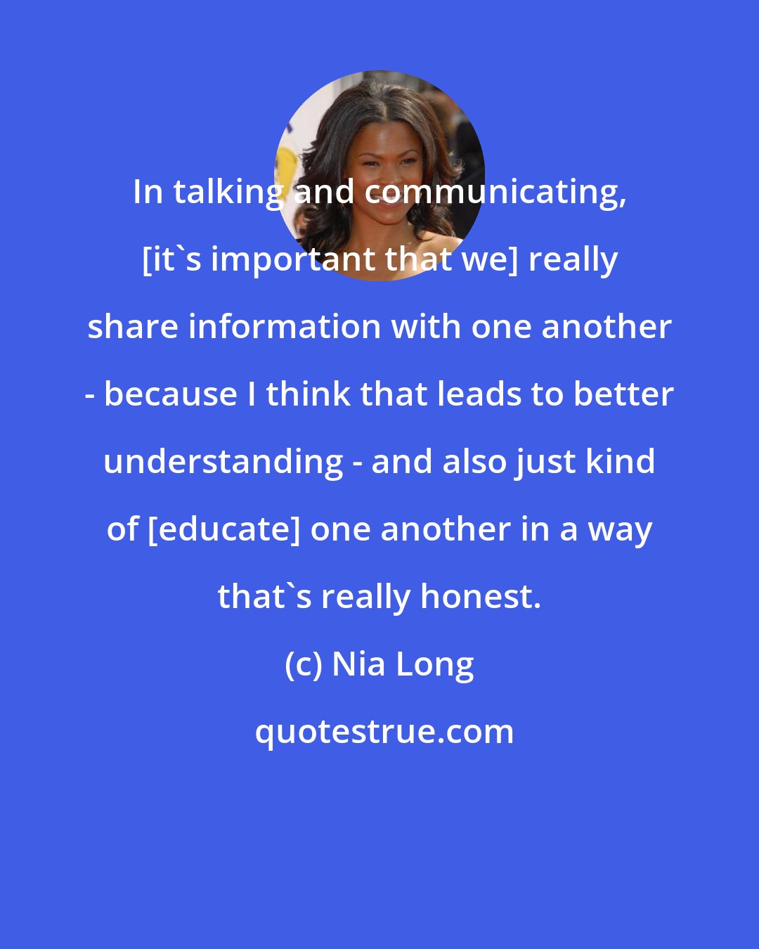 Nia Long: In talking and communicating, [it's important that we] really share information with one another - because I think that leads to better understanding - and also just kind of [educate] one another in a way that's really honest.