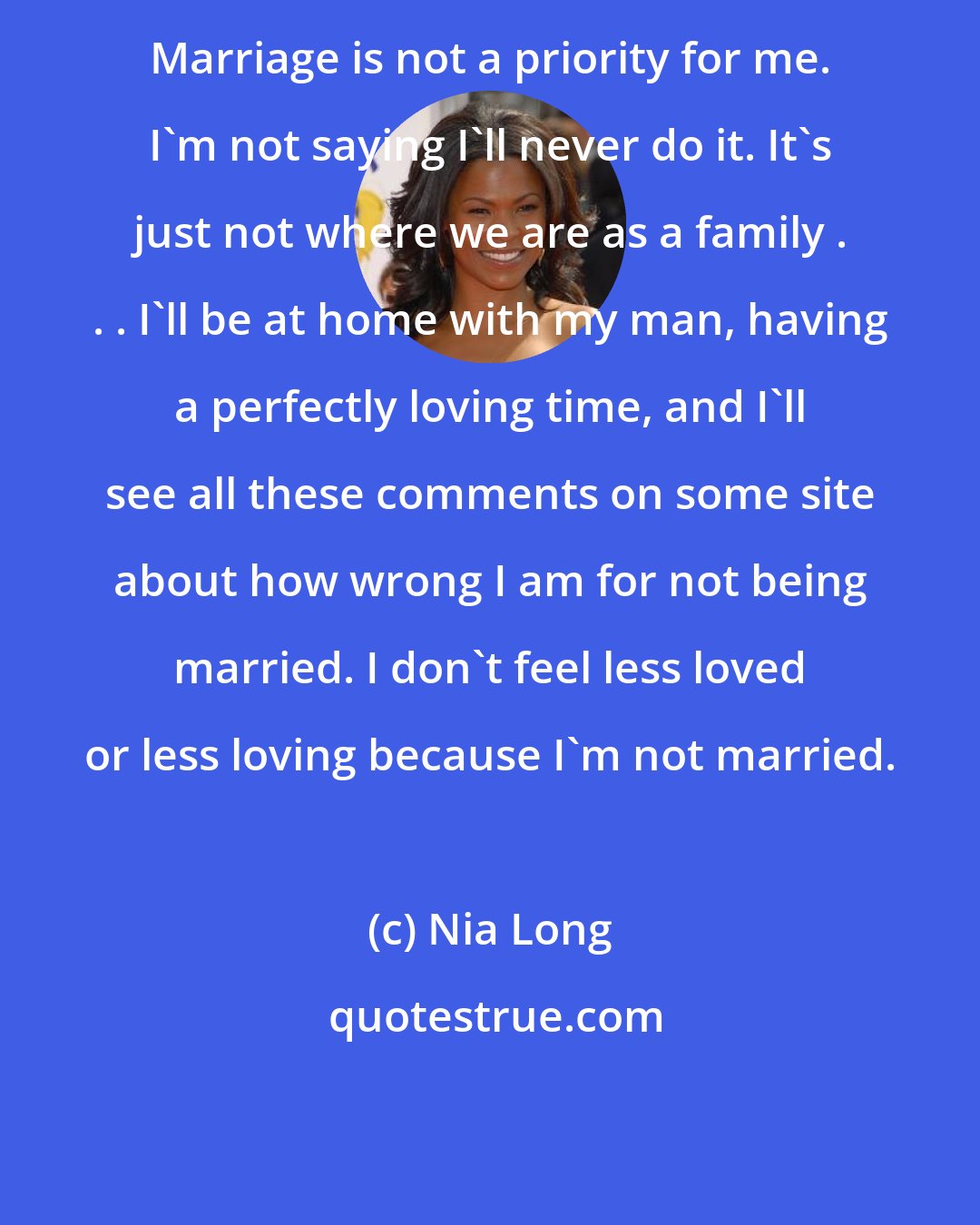 Nia Long: Marriage is not a priority for me. I'm not saying I'll never do it. It's just not where we are as a family . . . I'll be at home with my man, having a perfectly loving time, and I'll see all these comments on some site about how wrong I am for not being married. I don't feel less loved or less loving because I'm not married.