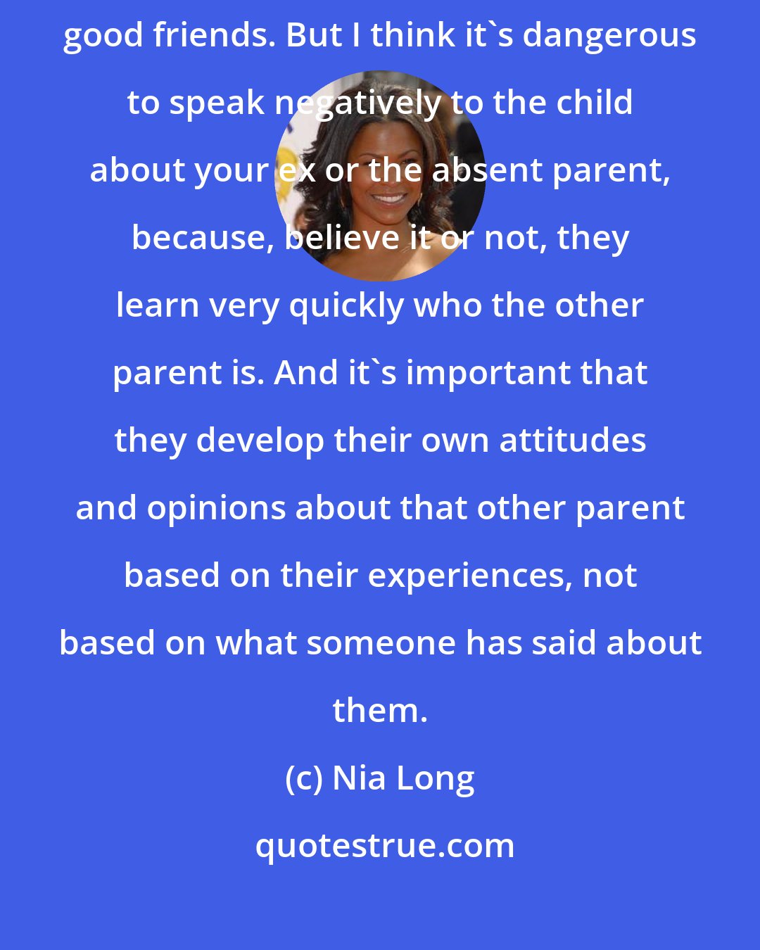 Nia Long: My son's dad is committed, and involved, and amazing. We're actually really good friends. But I think it's dangerous to speak negatively to the child about your ex or the absent parent, because, believe it or not, they learn very quickly who the other parent is. And it's important that they develop their own attitudes and opinions about that other parent based on their experiences, not based on what someone has said about them.