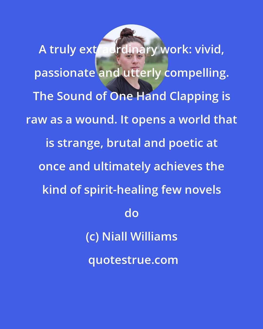 Niall Williams: A truly extraordinary work: vivid, passionate and utterly compelling. The Sound of One Hand Clapping is raw as a wound. It opens a world that is strange, brutal and poetic at once and ultimately achieves the kind of spirit-healing few novels do