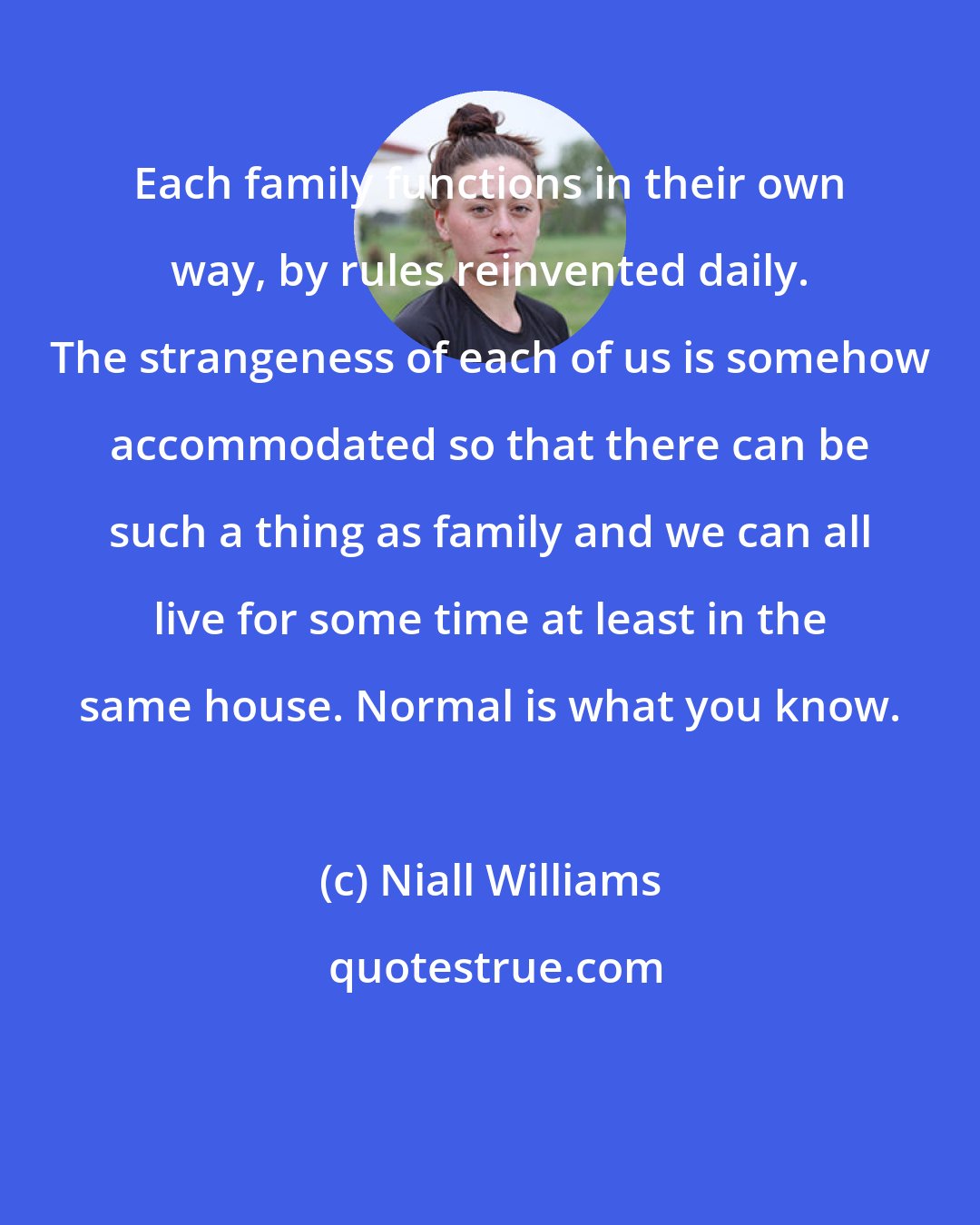 Niall Williams: Each family functions in their own way, by rules reinvented daily. The strangeness of each of us is somehow accommodated so that there can be such a thing as family and we can all live for some time at least in the same house. Normal is what you know.