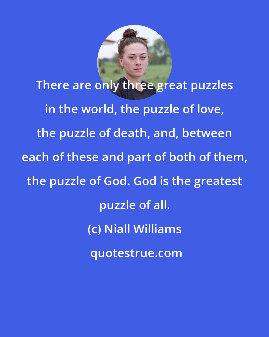 Niall Williams: There are only three great puzzles in the world, the puzzle of love, the puzzle of death, and, between each of these and part of both of them, the puzzle of God. God is the greatest puzzle of all.